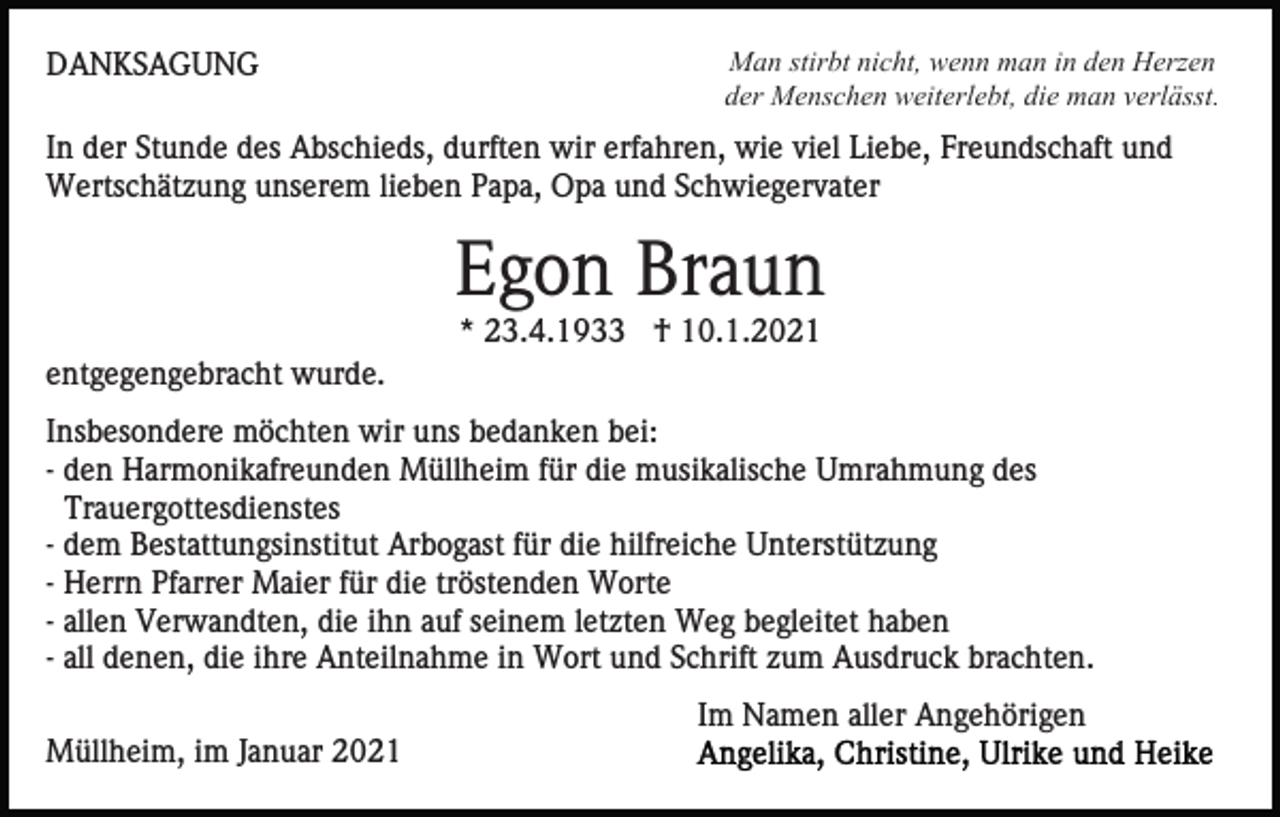 <p>DANKSAGUNG</p><p>Man stirbt nicht, wenn man in den Herzen<br />der Menschen weiterlebt, die man verlässt.</p><p>In der Stunde des Abschieds, durften wir erfahren, wie viel Liebe, Freundschaft und<br />Wertschätzung unserem lieben Papa, Opa und Schwiegervater</p><p>Egon Braun<br />* 23.4.1933 † 10.1.2021<br />entgegengebracht wurde.<br />Insbesondere möchten wir uns bedanken bei:<br />- den Harmonikafreunden Müllheim für die musikalische Umrahmung des<br />Trauergottesdienstes<br />- dem Bestattungsinstitut Arbogast für die hilfreiche Unterstützung<br />- Herrn Pfarrer Maier für die tröstenden Worte<br />- allen Verwandten, die ihn auf seinem letzten Weg begleitet haben<br />- all denen, die ihre Anteilnahme in Wort und Schrift zum Ausdruck brachten.<br />Im Namen aller Angehörigen<br />Müllheim, im Januar 2021</p>