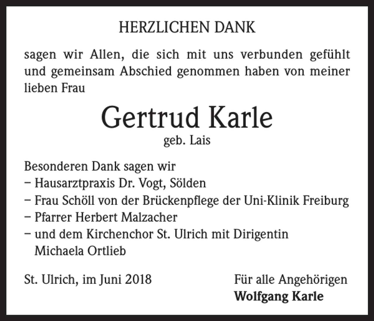 <p>HERZLICHEN DANK<br />sagen wir Allen, die sich mit uns verbunden gefühlt<br />und gemeinsam Abschied genommen haben von meiner<br />lieben Frau</p><p>Gertrud Karle<br />geb. Lais</p><p>Besonderen Dank sagen wir<br />– Hausarztpraxis Dr. Vogt, Sölden<br />– Frau Schöll von der Brückenpflege der Uni-Klinik Freiburg<br />– Pfarrer Herbert Malzacher<br />– und dem Kirchenchor St. Ulrich mit Dirigentin<br />Michaela Ortlieb<br />St. Ulrich, im Juni 2018 Für alle Angehörigen<br />Wolfgang Karle</p>