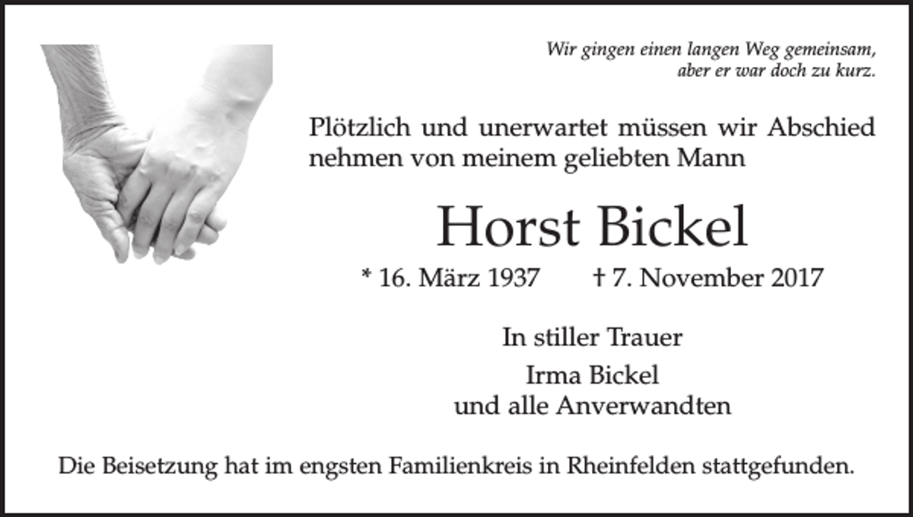 <p>Wir gingen einen langen Weg gemeinsam,<br />aber er war doch zu kurz.</p><p>Plötzlich und unerwartet müssen wir Abschied<br />nehmen von meinem geliebten Mann</p><p>Horst Bickel</p><p>* 16. März 1937 † 7. November 2017<br />In stiller Trauer<br />Irma Bickel<br />und alle Anverwandten<br />Die Beisetzung hat im engsten Familienkreis in Rheinfelden stattgefunden.</p>