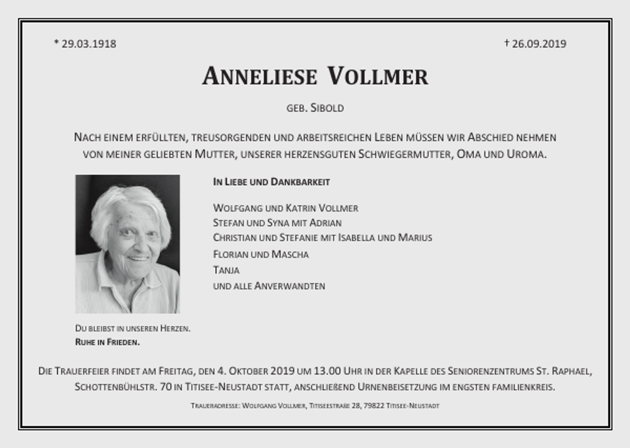 <p>* 29.03.1918</p><p>† 26.09.2019</p><p>ANNELIESE VOLLMER<br />GEB. SIBOLD</p><p>NACH EINEM ERFÜLLTEN, TREUSORGENDEN UND ARBEITSREICHEN LEBEN MÜSSEN WIR ABSCHIED NEHMEN<br />VON MEINER GELIEBTEN MUTTER, UNSERER HERZENSGUTEN SCHWIEGERMUTTER, OMA UND UROMA.<br />IN LIEBE UND DANKBARKEIT<br />WOLFGANG UND KATRIN VOLLMER<br />STEFAN UND SYNA MIT ADRIAN<br />CHRISTIAN UND STEFANIE MIT ISABELLA UND MARIUS<br />FLORIAN UND MASCHA<br />TANJA<br />UND ALLE ANVERWANDTEN</p><p>DU BLEIBST IN UNSEREN HERZEN.<br />RUHE IN FRIEDEN.</p><p>DIE TRAUERFEIER FINDET AM FREITAG, DEN 4. OKTOBER 2019 UM 13.00 UHR IN DER KAPELLE DES SENIORENZENTRUMS ST. RAPHAEL,<br />SCHOTTENBÜHLSTR. 70 IN TITISEE-NEUSTADT STATT, ANSCHLIEßEND URNENBEISETZUNG IM ENGSTEN FAMILIENKREIS.<br />TRAUERADRESSE: WOLFGANG VOLLMER, TITISEESTRAßE 28, 79822 TITISEE-NEUSTADT</p>