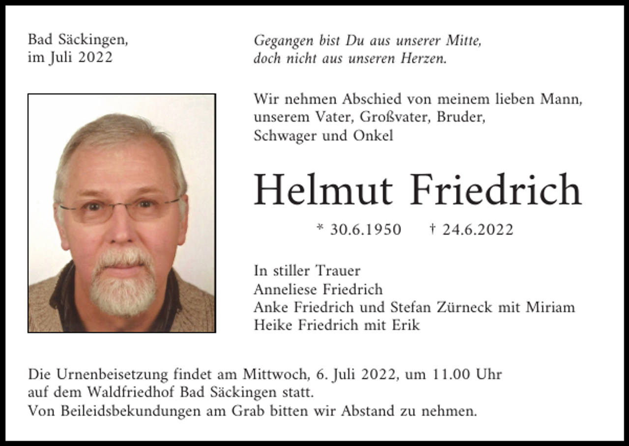<p>Bad Säckingen,<br />im Juli 2022</p><p>Gegangen bist Du aus unserer Mitte,<br />doch nicht aus unseren Herzen.<br />Wir nehmen Abschied von meinem lieben Mann,<br />unserem Vater, Großvater, Bruder,<br />Schwager und Onkel</p><p>Helmut Friedrich<br />* 30.6.1950</p><p>† 24.6.2022</p><p>In stiller Trauer<br />Anneliese Friedrich<br />Anke Friedrich und Stefan Zürneck mit Miriam<br />Heike Friedrich mit Erik<br />Die Urnenbeisetzung findet am Mittwoch, 6. Juli 2022, um 11.00 Uhr<br />auf dem Waldfriedhof Bad Säckingen statt.<br />Von Beileidsbekundungen am Grab bitten wir Abstand zu nehmen.</p>