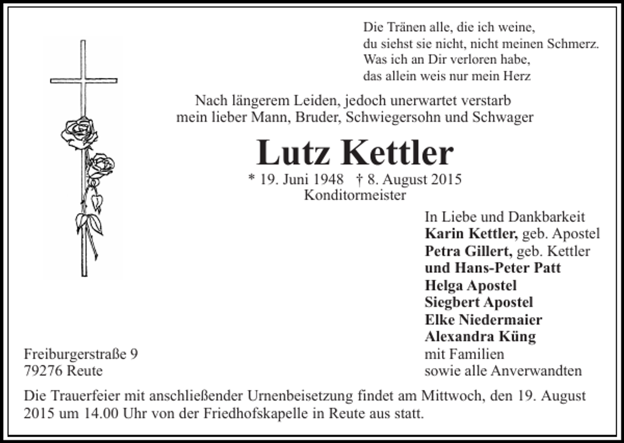 <p>Die Tränen alle, die ich weine,<br />du siehst sie nicht, nicht meinen Schmerz.<br />Was ich an Dir verloren habe,<br />das allein weis nur mein Herz</p><p>Nach längerem Leiden, jedoch unerwartet verstarb<br />mein lieber Mann, Bruder, Schwiegersohn und Schwager</p><p>Lutz Kettler</p><p>Freiburgerstraße 9<br />79276 Reute</p><p>* 19. Juni 1948 † 8. August 2015<br />Konditormeister<br />In Liebe und Dankbarkeit<br />Karin Kettler, geb. Apostel<br />Petra Gillert, geb. Kettler<br />und Hans-Peter Patt<br />Helga Apostel<br />Siegbert Apostel<br />Elke Niedermaier<br />Alexandra Küng<br />mit Familien<br />sowie alle Anverwandten</p><p>Die Trauerfeier mit anschließender Urnenbeisetzung findet am Mittwoch, den 19. August<br />2015 um 14.00 Uhr von der Friedhofskapelle in Reute aus statt.</p>