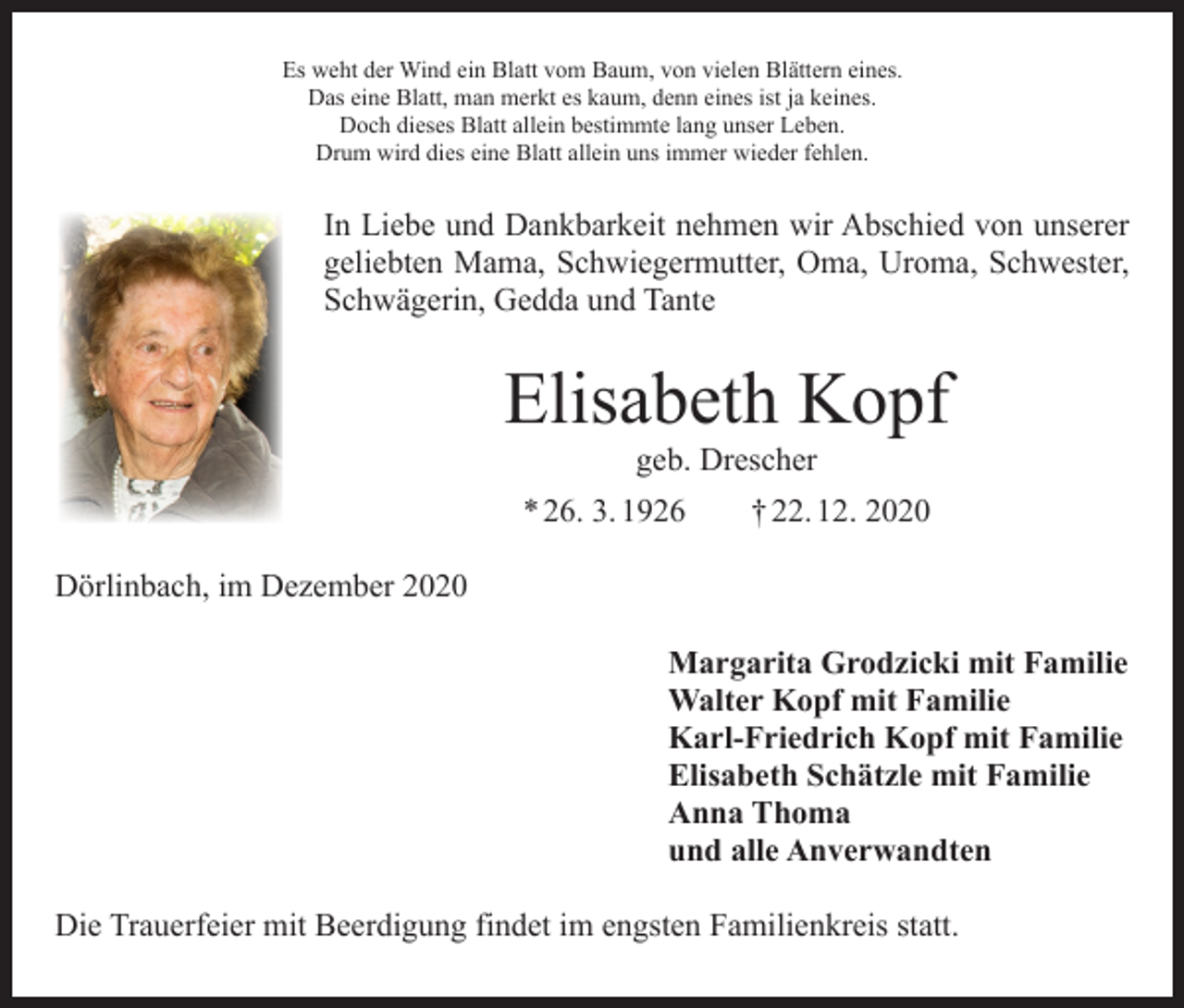 <p>Es weht der Wind ein Blatt vom Baum, von vielen Blättern eines.<br />Das eine Blatt, man merkt es kaum, denn eines ist ja keines.<br />Doch dieses Blatt allein bestimmte lang unser Leben.<br />Drum wird dies eine Blatt allein uns immer wieder fehlen.</p><p>In Liebe und Dankbarkeit nehmen wir Abschied von unserer<br />geliebten Mama, Schwiegermutter, Oma, Uroma, Schwester,<br />Schwägerin, Gedda und Tante</p><p>Elisabeth Kopf<br />geb. Drescher</p><p>* 26. 3. 1926 † 22. 12. 2020<br />Dörlinbach, im Dezember 2020<br />Margarita Grodzicki mit Familie<br />Walter Kopf mit Familie<br />Karl-Friedrich Kopf mit Familie<br />Elisabeth Schätzle mit Familie<br />Anna Thoma<br />und alle Anverwandten<br />Die Trauerfeier mit Beerdigung findet im engsten Familienkreis statt.</p>