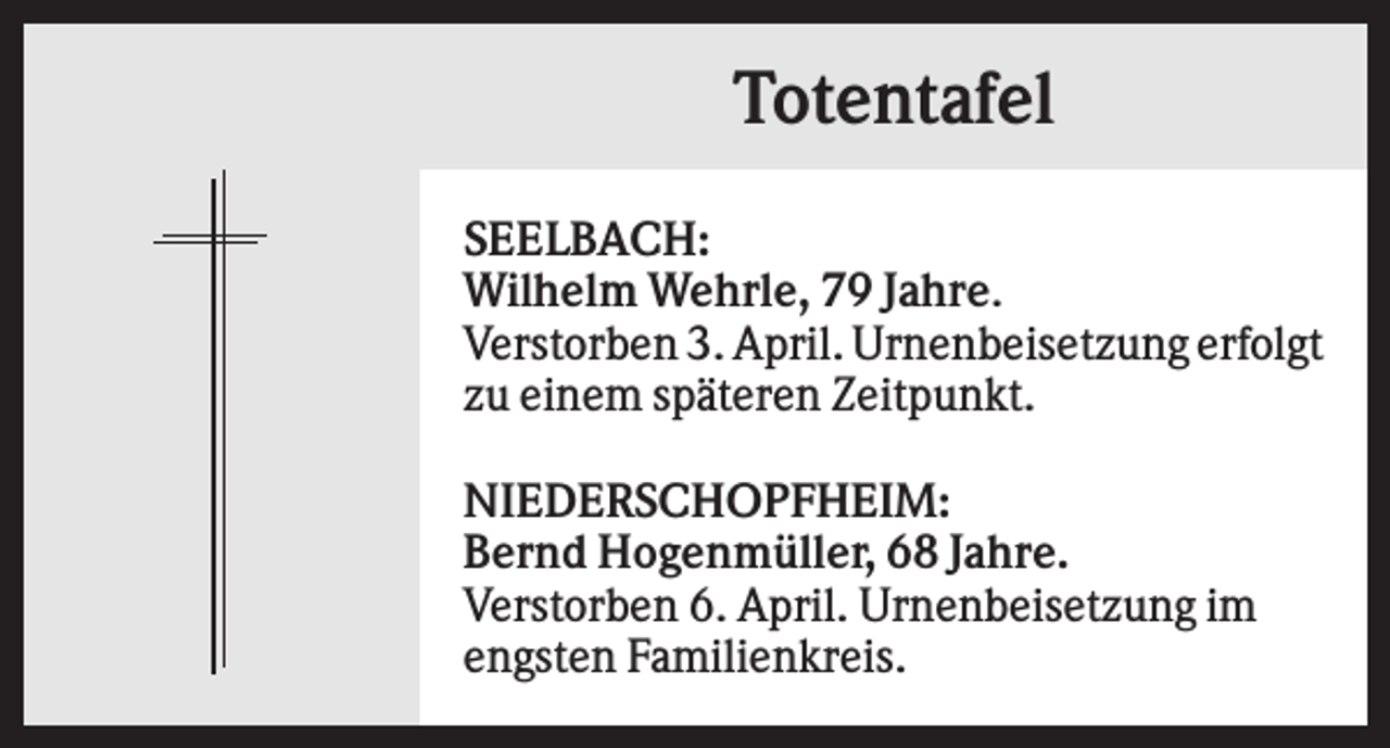 <p>Totentafel<br />SEELBACH:<br />Wilhelm Wehrle, 79 Jahre.<br />Verstorben 3. April. Urnenbeisetzung erfolgt<br />zu einem späteren Zeitpunkt.<br />NIEDERSCHOPFHEIM:<br />Bernd Hogenmüller, 68 Jahre.<br />Verstorben 6. April. Urnenbeisetzung im<br />engsten Familienkreis.</p>
