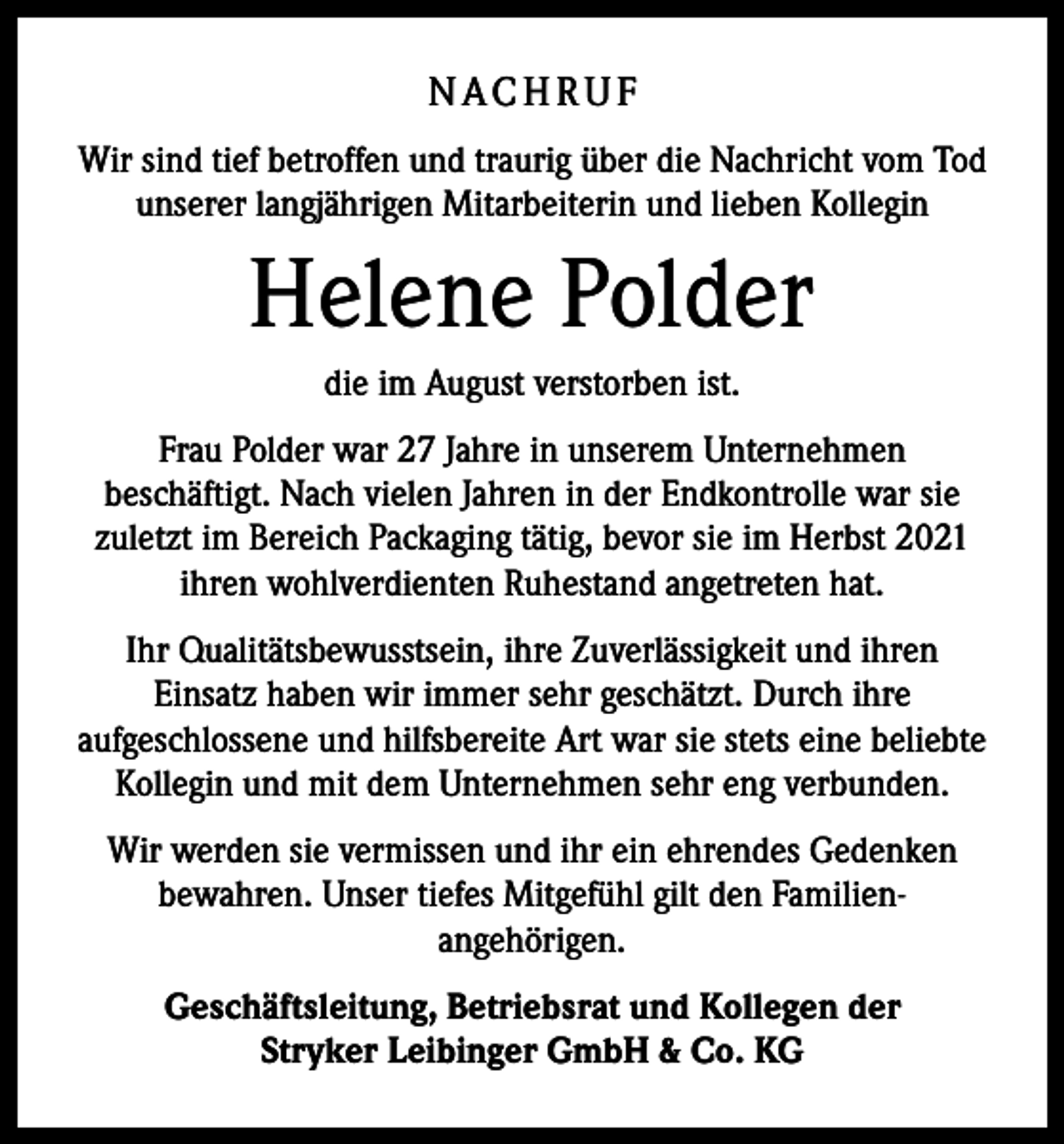 <p>N AC H R U F<br />Wir sind tief betroffen und traurig über die Nachricht vom Tod<br />unserer langjährigen Mitarbeiterin und lieben Kollegin</p><p>Helene Polder<br />die im August verstorben ist.<br />Frau Polder war 27 Jahre in unserem Unternehmen<br />beschäftigt. Nach vielen Jahren in der Endkontrolle war sie<br />zuletzt im Bereich Packaging tätig, bevor sie im Herbst 2021<br />ihren wohlverdienten Ruhestand angetreten hat.<br />Ihr Qualitätsbewusstsein, ihre Zuverlässigkeit und ihren<br />Einsatz haben wir immer sehr geschätzt. Durch ihre<br />aufgeschlossene und hilfsbereite Art war sie stets eine beliebte<br />Kollegin und mit dem Unternehmen sehr eng verbunden.<br />Wir werden sie vermissen und ihr ein ehrendes Gedenken<br />bewahren. Unser tiefes Mitgefühl gilt den Familienangehörigen.<br />Geschäftsleitung, Betriebsrat und Kollegen der<br />Stryker Leibinger GmbH &amp; Co. KG</p>