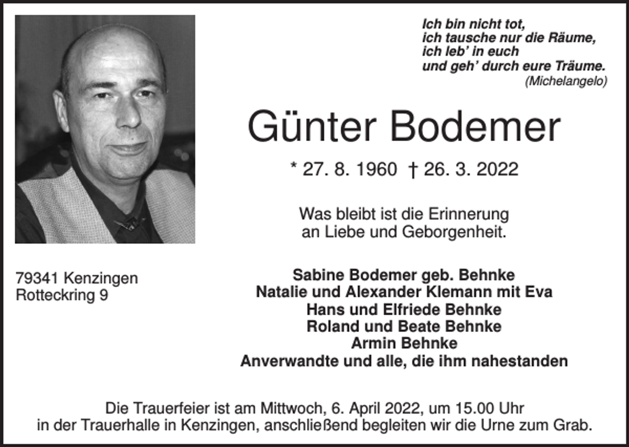 <p>Ich bin nicht tot,<br />ich tausche nur die Räume,<br />ich leb’ in euch<br />und geh’ durch eure Träume.<br />(Michelangelo)</p><p>Günter Bodemer<br />* 27. 8. 1960 † 26. 3. 2022<br />Was bleibt ist die Erinnerung<br />an Liebe und Geborgenheit.<br />79341 Kenzingen<br />Rotteckring 9</p><p>Sabine Bodemer geb. Behnke<br />Natalie und Alexander Klemann mit Eva<br />Hans und Elfriede Behnke<br />Roland und Beate Behnke<br />Armin Behnke<br />Anverwandte und alle, die ihm nahestanden</p><p>Die Trauerfeier ist am Mittwoch, 6. April 2022, um 15.00 Uhr<br />in der Trauerhalle in Kenzingen, anschließend begleiten wir die Urne zum Grab.</p>