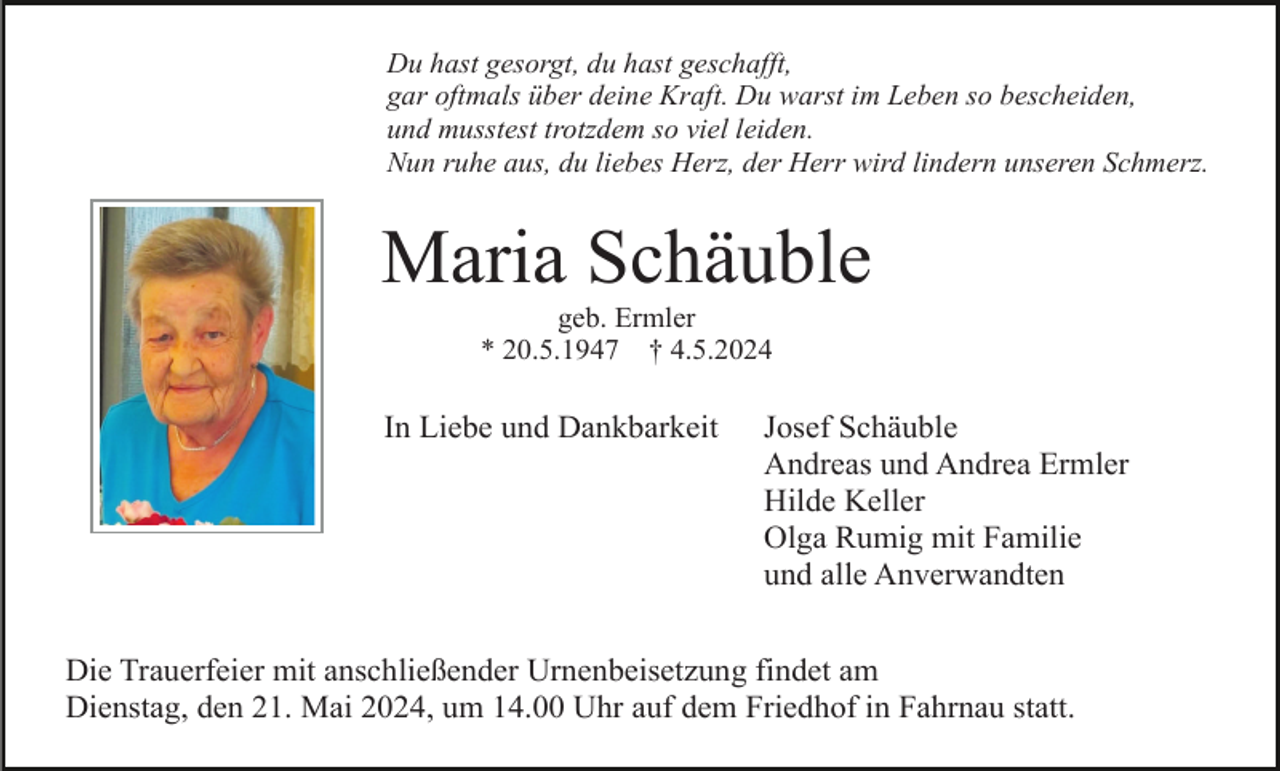 <p>Du hast gesorgt, du hast geschafft,<br />gar oftmals über deine Kraft. Du warst im Leben so bescheiden,<br />und musstest trotzdem so viel leiden.<br />Nun ruhe aus, du liebes Herz, der Herr wird lindern unseren Schmerz.</p><p>Maria Schäuble<br />geb. Ermler<br />* 20.5.1947 † 4.5.2024</p><p>In Liebe und Dankbarkeit</p><p>Josef Schäuble<br />Andreas und Andrea Ermler<br />Hilde Keller<br />Olga Rumig mit Familie<br />und alle Anverwandten</p><p>Die Trauerfeier mit anschließender Urnenbeisetzung findet am<br />Dienstag, den 21. Mai 2024, um 14.00 Uhr auf dem Friedhof in Fahrnau statt.</p>