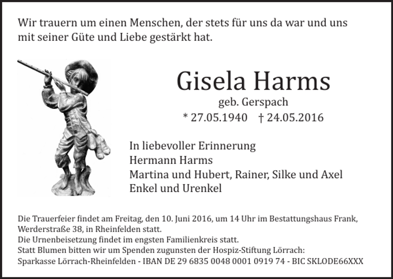 <p>Wir trauern um einen Menschen, der stets für uns da war und uns<br />mit seiner Güte und Liebe gestärkt hat.</p><p>Gisela Harms<br />geb. Gerspach<br />* 27.05.1940 † 24.05.2016</p><p>In liebevoller Erinnerung<br />Hermann Harms<br />Martina und Hubert, Rainer, Silke und Axel<br />Enkel und Urenkel</p><p>Die Trauerfeier findet am Freitag, den 10. Juni 2016, um 14 Uhr im Bestattungshaus Frank,<br />Werderstraße 38, in Rheinfelden statt.<br />Die Urnenbeisetzung findet im engsten Familienkreis statt.<br />Statt Blumen bitten wir um Spenden zugunsten der Hospiz-Stiftung Lörrach:<br />Sparkasse Lörrach-Rheinfelden - IBAN DE 29 6835 0048 0001 0919 74 - BIC SKLODE66XXX</p>