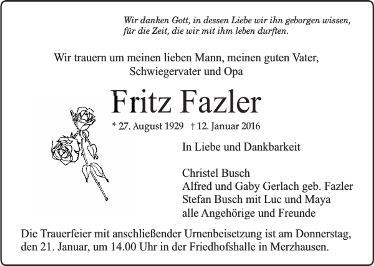 <p>Wir danken Gott, in dessen Liebe wir ihn geborgen wissen,<br />für die Zeit, die wir mit ihm leben durften.</p><p>Wir trauern um meinen lieben Mann, meinen guten Vater,<br />Schwiegervater und Opa</p><p>Fritz Fazler<br />* 27. August 1929</p><p>12. Januar 2016</p><p>In Liebe und Dankbarkeit<br />Christel Busch<br />Alfred und Gaby Gerlach geb. Fazler<br />Stefan Busch mit Luc und Maya<br />alle Angehörige und Freunde<br />Die Trauerfeier mit anschließender Urnenbeisetzung ist am Donnerstag,<br />den 21. Januar, um 14.00 Uhr in der Friedhofshalle in Merzhausen.</p>