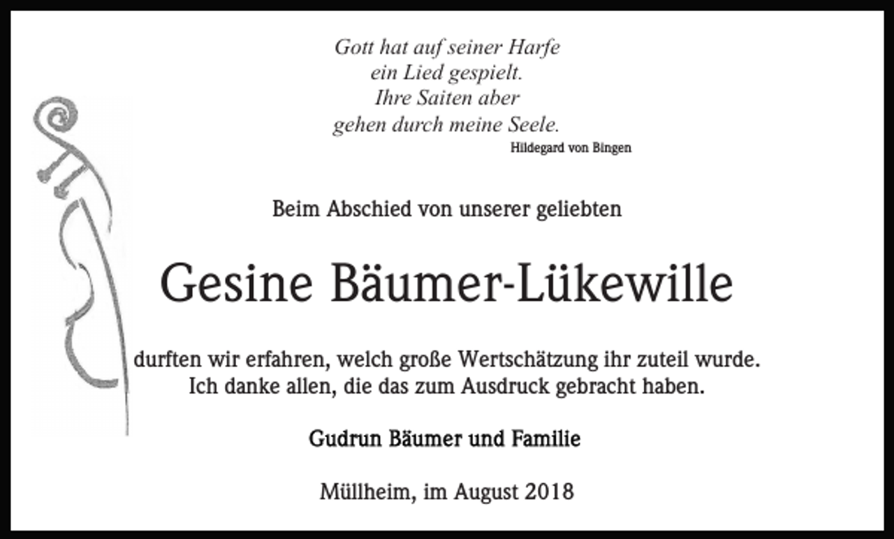<p>Gott hat auf seiner Harfe<br />ein Lied gespielt.<br />Ihre Saiten aber<br />gehen durch meine Seele.<br />Hildegard von Bingen</p><p>Beim Abschied von unserer geliebten</p><p>Gesine Bäumer-Lükewille<br />durften wir erfahren, welch große Wertschätzung ihr zuteil wurde.<br />Ich danke allen, die das zum Ausdruck gebracht haben.</p><p>Müllheim, im August 2018</p>