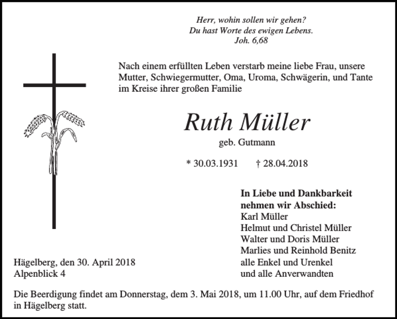 <p>Herr, wohin sollen wir gehen?<br />Du hast Worte des ewigen Lebens.<br />Joh. 6,68</p><p>Nach einem erfüllten Leben verstarb meine liebe Frau, unsere<br />Mutter, Schwiegermutter, Oma, Uroma, Schwägerin, und Tante<br />im Kreise ihrer großen Familie</p><p>Ruth Müller<br />geb. Gutmann<br />* 30.03.1931</p><p>Hägelberg, den 30. April 2018<br />Alpenblick 4</p><p>† 28.04.2018<br />In Liebe und Dankbarkeit<br />nehmen wir Abschied:<br />Karl Müller<br />Helmut und Christel Müller<br />Walter und Doris Müller<br />Marlies und Reinhold Benitz<br />alle Enkel und Urenkel<br />und alle Anverwandten</p><p>Die Beerdigung findet am Donnerstag, dem 3. Mai 2018, um 11.00 Uhr, auf dem Friedhof<br />in Hägelberg statt.</p>