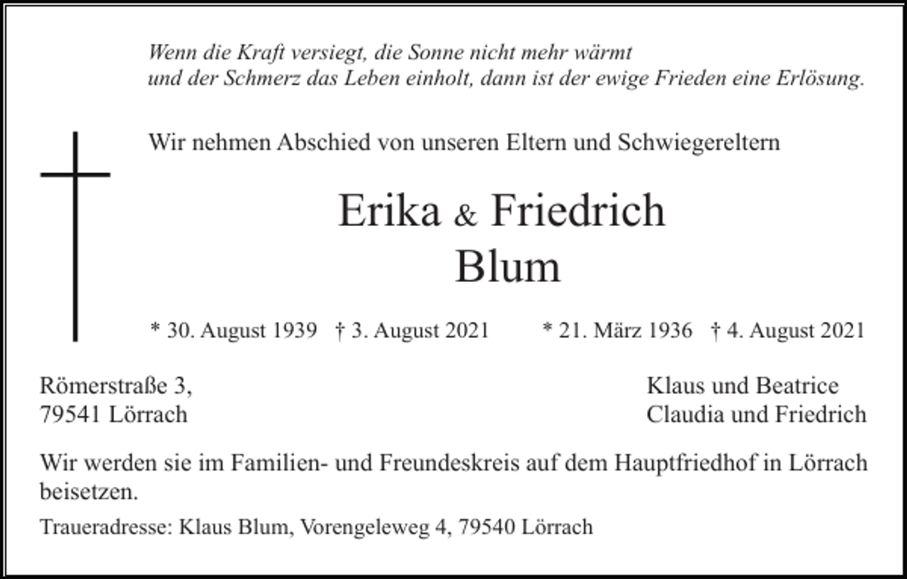 <p>Wenn die Kraft versiegt, die Sonne nicht mehr wärmt<br />und der Schmerz das Leben einholt, dann ist der ewige Frieden eine Erlösung.</p><p>Wir nehmen Abschied von unseren Eltern und Schwiegereltern</p><p>Erika &amp; Friedrich<br />Blum<br />* 30. August 1939 † 3. August 2021</p><p>* 21. März 1936 † 4. August 2021</p><p>Römerstraße 3,<br />79541 Lörrach</p><p>Klaus und Beatrice<br />Claudia und Friedrich</p><p>Wir werden sie im Familien- und Freundeskreis auf dem Hauptfriedhof in Lörrach<br />beisetzen.<br />Traueradresse: Klaus Blum, Vorengeleweg 4, 79540 Lörrach</p>