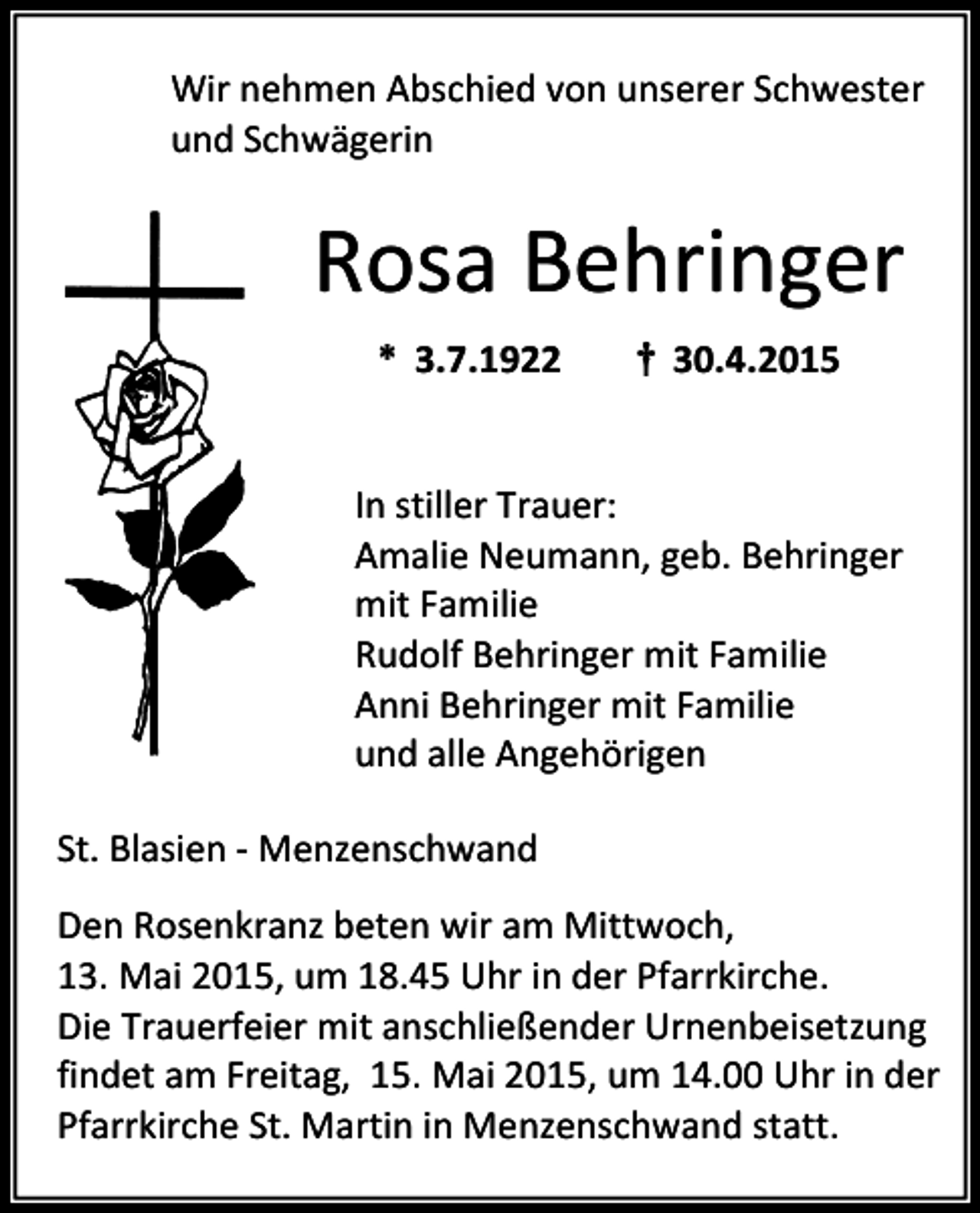 <p>Wir nehmen Abschied von unserer Schwester<br />und Schwägerin</p><p>Rosa Behringer<br />* 3.7.1922</p><p>† 30.4.2015</p><p>In stiller Trauer:<br />Amalie Neumann, geb. Behringer<br />mit Familie<br />Rudolf Behringer mit Familie<br />Anni Behringer mit Familie<br />und alle Angehörigen<br />St. Blasien - Menzenschwand<br />Den Rosenkranz beten wir am Mittwoch,<br />13. Mai 2015, um 18.45 Uhr in der Pfarrkirche.<br />Die Trauerfeier mit anschließender Urnenbeisetzung<br />findet am Freitag, 15. Mai 2015, um 14.00 Uhr in der<br />Pfarrkirche St. Martin in Menzenschwand statt.</p>