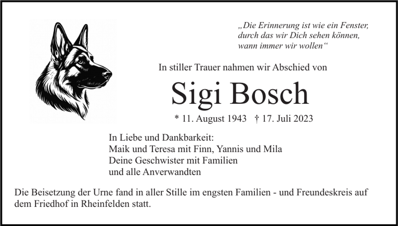 <p>„Die Erinnerung ist wie ein Fenster,<br />durch das wir Dich sehen können,<br />wann immer wir wollen“</p><p>In stiller Trauer nahmen wir Abschied von</p><p>Sigi Bosch<br />* 11. August 1943 † 17. Juli 2023<br />In Liebe und Dankbarkeit:<br />Maik und Teresa mit Finn, Yannis und Mila<br />Deine Geschwister mit Familien<br />und alle Anverwandten<br />Die Beisetzung der Urne fand in aller Stille im engsten Familien - und Freundeskreis auf<br />dem Friedhof in Rheinfelden statt.</p>