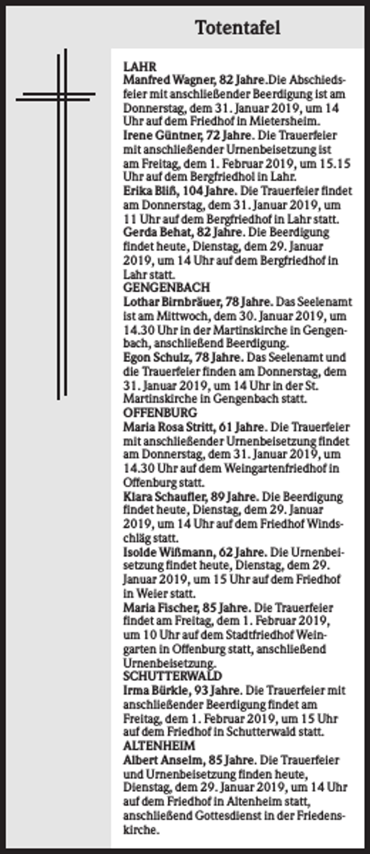 <p>Totentafel<br />LAHR<br />Manfred Wagner, 82 Jahre.Die Abschiedsfeier mit anschließender Beerdigung ist am<br />Donnerstag, dem 31. Januar 2019, um 14<br />Uhr auf dem Friedhof in Mietersheim.<br />Irene Güntner, 72 Jahre. Die Trauerfeier<br />mit anschließender Urnenbeisetzung ist<br />am Freitag, dem 1. Februar 2019, um 15.15<br />Uhr auf dem Bergfriedhol in Lahr.<br />Erika Bliß, 104 Jahre. Die Trauerfeier findet<br />am Donnerstag, dem 31. Januar 2019, um<br />11 Uhr auf dem Bergfriedhof in Lahr statt.<br />Gerda Behat, 82 Jahre. Die Beerdigung<br />findet heute, Dienstag, dem 29. Januar<br />2019, um 14 Uhr auf dem Bergfriedhof in<br />Lahr statt.<br />GENGENBACH<br />Lothar Birnbräuer, 78 Jahre. Das Seelenamt<br />ist am Mittwoch, dem 30. Januar 2019, um<br />14.30 Uhr in der Martinskirche in Gengenbach, anschließend Beerdigung.<br />Egon Schulz, 78 Jahre. Das Seelenamt und<br />die Trauerfeier finden am Donnerstag, dem<br />31. Januar 2019, um 14 Uhr in der St.<br />Martinskirche in Gengenbach statt.<br />OFFENBURG<br />Maria Rosa Stritt, 61 Jahre. Die Trauerfeier<br />mit anschließender Urnenbeisetzung findet<br />am Donnerstag, dem 31. Januar 2019, um<br />14.30 Uhr auf dem Weingartenfriedhof in<br />Offenburg statt.<br />Klara Schaufler, 89 Jahre. Die Beerdigung<br />findet heute, Dienstag, dem 29. Januar<br />2019, um 14 Uhr auf dem Friedhof Windschläg statt.<br />Isolde Wißmann, 62 Jahre. Die Urnenbeisetzung findet heute, Dienstag, dem 29.<br />Januar 2019, um 15 Uhr auf dem Friedhof<br />in Weier statt.<br />Maria Fischer, 85 Jahre. Die Trauerfeier<br />findet am Freitag, dem 1. Februar 2019,<br />um 10 Uhr auf dem Stadtfriedhof Weingarten in Offenburg statt, anschließend<br />Urnenbeisetzung.<br />SCHUTTERWALD<br />Irma Bürkle, 93 Jahre. Die Trauerfeier mit<br />anschließender Beerdigung findet am<br />Freitag, dem 1. Februar 2019, um 15 Uhr<br />auf dem Friedhof in Schutterwald statt.<br />ALTENHEIM<br />Albert Anselm, 85 Jahre. Die Trauerfeier<br />und Urnenbeisetzung finden heute,<br />Dienstag, dem 29. Januar 2019, um 14 Uhr<br />auf dem Friedhof in Altenheim statt,<br />anschließend Gottesdienst in der Friedenskirche.</p>