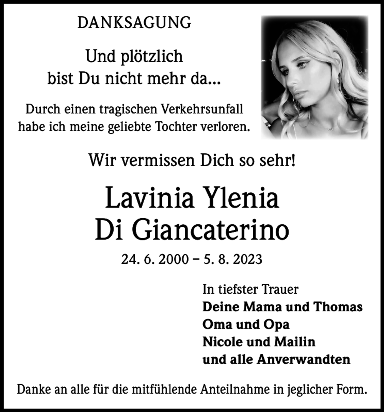 <p>DANKSAGUNG</p><p>Und plötzlich<br />bist Du nicht mehr da...<br />Durch einen tragischen Verkehrsunfall<br />habe ich meine geliebte Tochter verloren.</p><p>Wir vermissen Dich so sehr!</p><p>Lavinia Ylenia<br />Di Giancaterino<br />24. 6. 2000 – 5. 8. 2023<br />In tiefster Trauer<br />Deine Mama und Thomas<br />Oma und Opa<br />Nicole und Mailin<br />und alle Anverwandten<br />Danke an alle für die mitfühlende Anteilnahme in jeglicher Form.</p>
