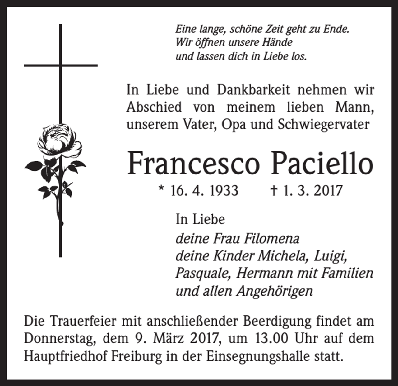 <p>Eine lange, schöne Zeit geht zu Ende.<br />Wir öffnen unsere Hände<br />und lassen dich in Liebe los.</p><p>In Liebe und Dankbarkeit nehmen wir<br />Abschied von meinem lieben Mann,<br />unserem Vater, Opa und Schwiegervater</p><p>Francesco Paciello<br />* 16. 4. 1933 † 1. 3. 2017</p><p>In Liebe<br />deine Frau Filomena<br />deine Kinder Michela, Luigi,<br />Pasquale, Hermann mit Familien<br />und allen Angehörigen<br />Die Trauerfeier mit anschließender Beerdigung findet am<br />Donnerstag, dem 9. März 2017, um 13.00 Uhr auf dem<br />Hauptfriedhof Freiburg in der Einsegnungshalle statt.</p>