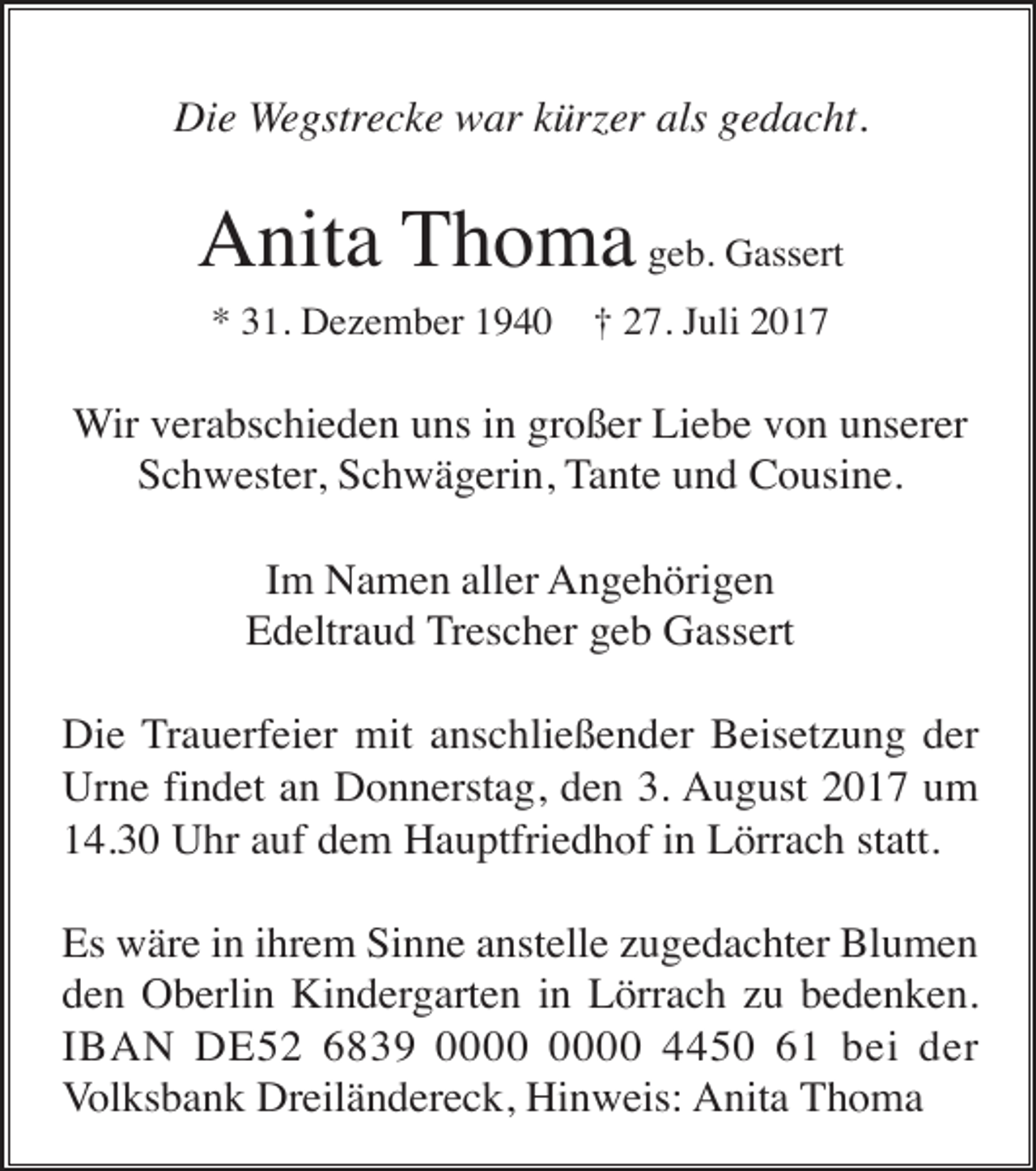 <p>Die Wegstrecke war kürzer als gedacht.</p><p>Anita Thoma geb. Gassert<br />* 31. Dezember 1940</p><p>† 27. Juli 2017</p><p>Wir verabschieden uns in großer Liebe von unserer<br />Schwester, Schwägerin, Tante und Cousine.<br />Im Namen aller Angehörigen<br />Edeltraud Trescher geb Gassert<br />Die Trauerfeier mit anschließender Beisetzung der<br />Urne findet an Donnerstag, den 3. August 2017 um<br />14.30 Uhr auf dem Hauptfriedhof in Lörrach statt.<br />Es wäre in ihrem Sinne anstelle zugedachter Blumen<br />den Oberlin Kindergarten in Lörrach zu bedenken.<br />IBAN DE52 6839 4450 61 bei der<br />Volksbank Dreiländereck, Hinweis: Anita Thoma</p>