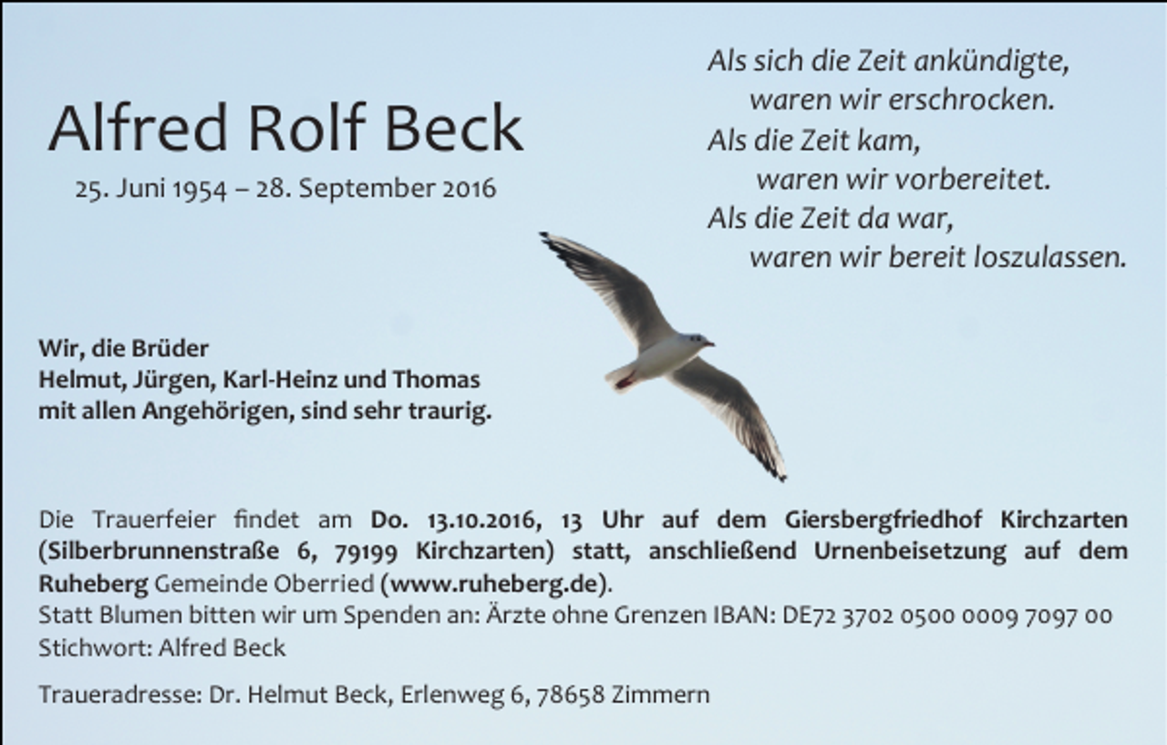 <p>Alfred Rolf Beck<br />25. Juni 1954 – 28. September 2016</p><p>Als sich die Zeit ankündigte,<br />waren wir erschrocken.<br />Als die Zeit kam,<br />waren wir vorbereitet.<br />Als die Zeit da war,<br />waren wir bereit loszulassen.</p><p>Wir, die Brüder<br />Helmut, Jürgen, Karl-Heinz und Thomas<br />mit allen Angehörigen, sind sehr traurig.</p><p>Die Trauerfeier ﬁndet am Do. 13.10.2016, 13 Uhr auf dem Giersbergfriedhof Kirchzarten<br />(Silberbrunnenstraße 6, 79199 Kirchzarten) statt, anschließend Urnenbeisetzung auf dem<br />Ruheberg Gemeinde Oberried (www.ruheberg.de).<br />Statt Blumen bitten wir um Spenden an: Ärzte ohne Grenzen IBAN: DE72 3702 0509 7097 00<br />Stichwort: Alfred Beck<br />Traueradresse: Dr. Helmut Beck, Erlenweg 6, 78658 Zimmern</p>