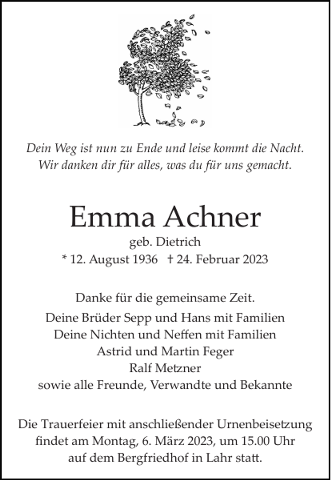 <p>Dein Weg ist nun zu Ende und leise kommt die Nacht.<br />Wir danken dir für alles, was du für uns gemacht.</p><p>Emma Achner<br />geb. Dietrich<br />* 12. August 1936 † 24. Februar 2023<br />Danke für die gemeinsame Zeit.<br />Deine Brüder Sepp und Hans mit Familien<br />Deine Nichten und Neﬀen mit Familien<br />Astrid und Martin Feger<br />Ralf Me�ner<br />sowie alle Freunde, Verwandte und Bekannte<br />Die Trauerfeier mit anschließender Urnenbeise�ung<br />ﬁndet am Montag, 6. März 2023, um 15.00 Uhr<br />auf dem Bergfriedhof in Lahr sta�.</p>