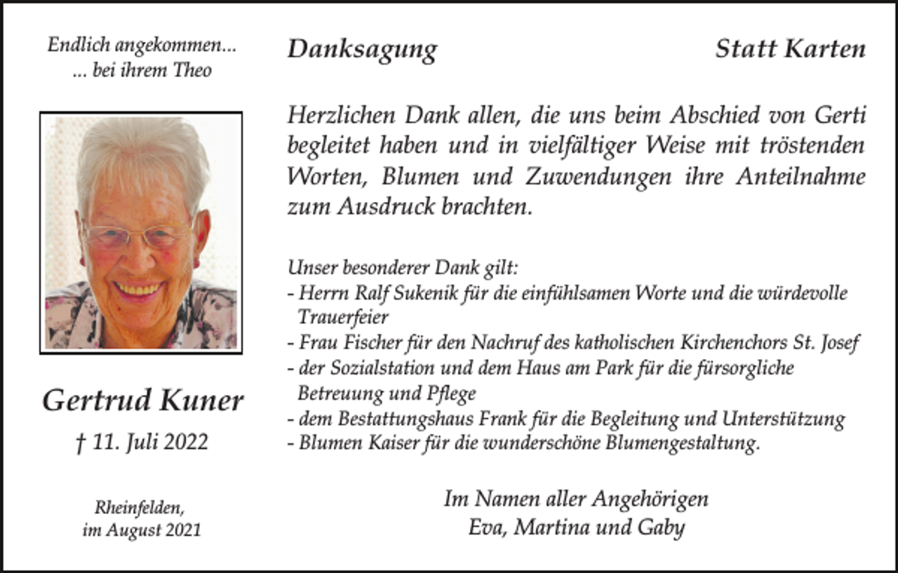<p>Endlich angekommen...<br />... bei ihrem Theo</p><p>Danksagung</p><p>Statt Karten</p><p>Herzlichen Dank allen, die uns beim Abschied von Gerti<br />begleitet haben und in vielfältiger Weise mit tröstenden<br />Worten, Blumen und Zuwendungen ihre Anteilnahme<br />zum Ausdruck brachten.</p><p>† 11. Juli 2022</p><p>Unser besonderer Dank gilt:<br />- Herrn Ralf Sukenik für die einfühlsamen Worte und die würdevolle<br />Trauerfeier<br />- Frau Fischer für den Nachruf des katholischen Kirchenchors St. Josef<br />- der Sozialstation und dem Haus am Park für die fürsorgliche<br />Betreuung und Pflege<br />- dem Bestattungshaus Frank für die Begleitung und Unterstützung<br />- Blumen Kaiser für die wunderschöne Blumengestaltung.</p><p>Rheinfelden,<br />im August 2021</p><p>Im Namen aller Angehörigen<br />Eva, Martina und Gaby</p><p>Gertrud Kuner</p>