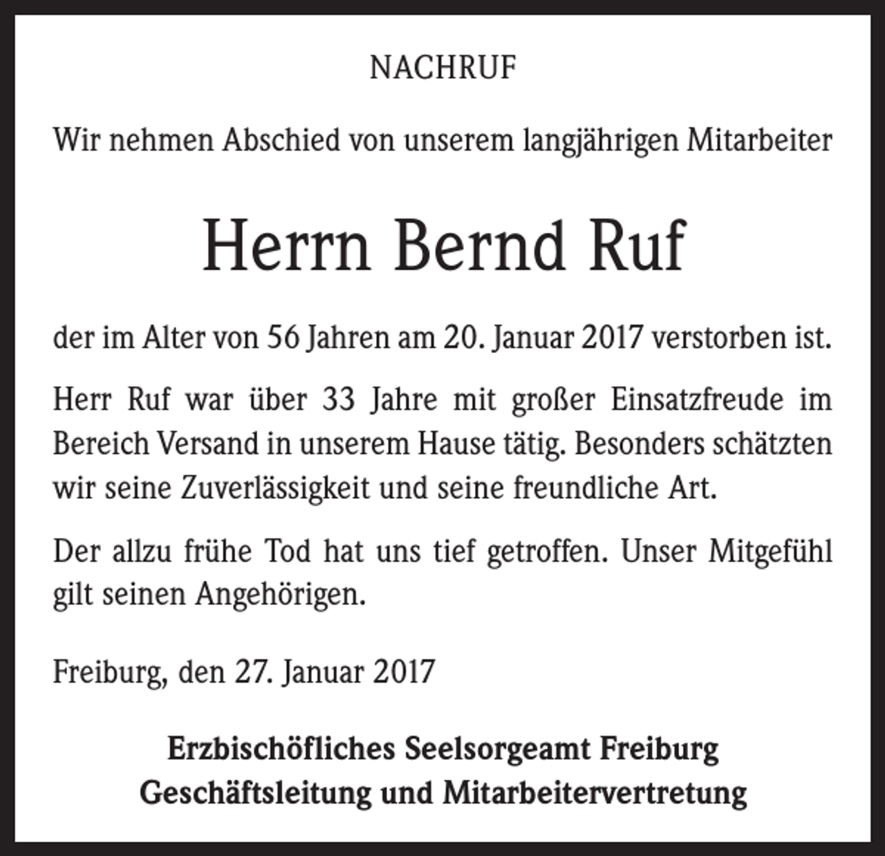 <p>NACHRUF<br />Wir nehmen Abschied von unserem langjährigen Mitarbeiter</p><p>Herrn Bernd Ruf<br />der im Alter von 56 Jahren am 20. Januar 2017 verstorben ist.<br />Herr Ruf war über 33 Jahre mit großer Einsatzfreude im<br />Bereich Versand in unserem Hause tätig. Besonders schätzten<br />wir seine Zuverlässigkeit und seine freundliche Art.<br />Der allzu frühe Tod hat uns tief getroffen. Unser Mitgefühl<br />gilt seinen Angehörigen.<br />Freiburg, den 27. Januar 2017<br />Erzbischöfliches Seelsorgeamt Freiburg<br />Geschäftsleitung und Mitarbeitervertretung</p>