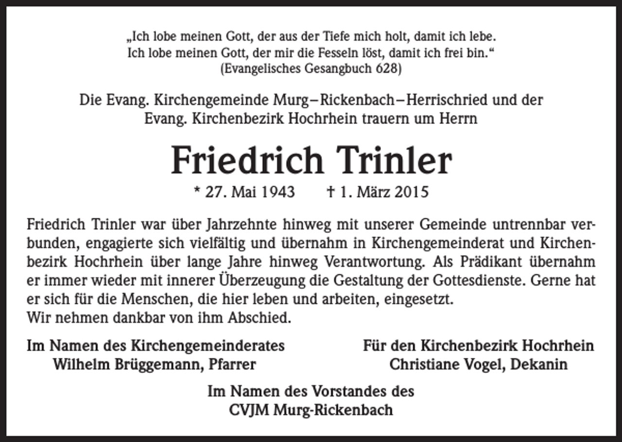 <p>„Ich lobe meinen Gott, der aus der Tiefe mich holt, damit ich lebe.<br />Ich lobe meinen Gott, der mir die Fesseln löst, damit ich frei bin.“<br />(Evangelisches Gesangbuch 628)</p><p>Die Evang. Kirchengemeinde Murg – Rickenbach – Herrischried und der<br />Evang. Kirchenbezirk Hochrhein trauern um Herrn</p><p>Friedrich Trinler<br />* 27. Mai 1943 † 1. März 2015</p><p>Friedrich Trinler war über Jahrzehnte hinweg mit unserer Gemeinde untrennbar verbunden, engagierte sich vielfältig und übernahm in Kirchengemeinderat und Kirchenbezirk Hochrhein über lange Jahre hinweg Verantwortung. Als Prädikant übernahm<br />er immer wieder mit innerer Überzeugung die Gestaltung der Gottesdienste. Gerne hat<br />er sich für die Menschen, die hier leben und arbeiten, eingesetzt.<br />Wir nehmen dankbar von ihm Abschied.<br />I m Namen des Kirchengemeinderates<br />Wilhelm Brüggemann, Pfarrer</p><p>Für den Kirchenbezirk Hochrhein<br />Christiane Vogel, Dekanin</p><p>Im Namen des Vorstandes des<br />CVJM Murg-Rickenbach</p>