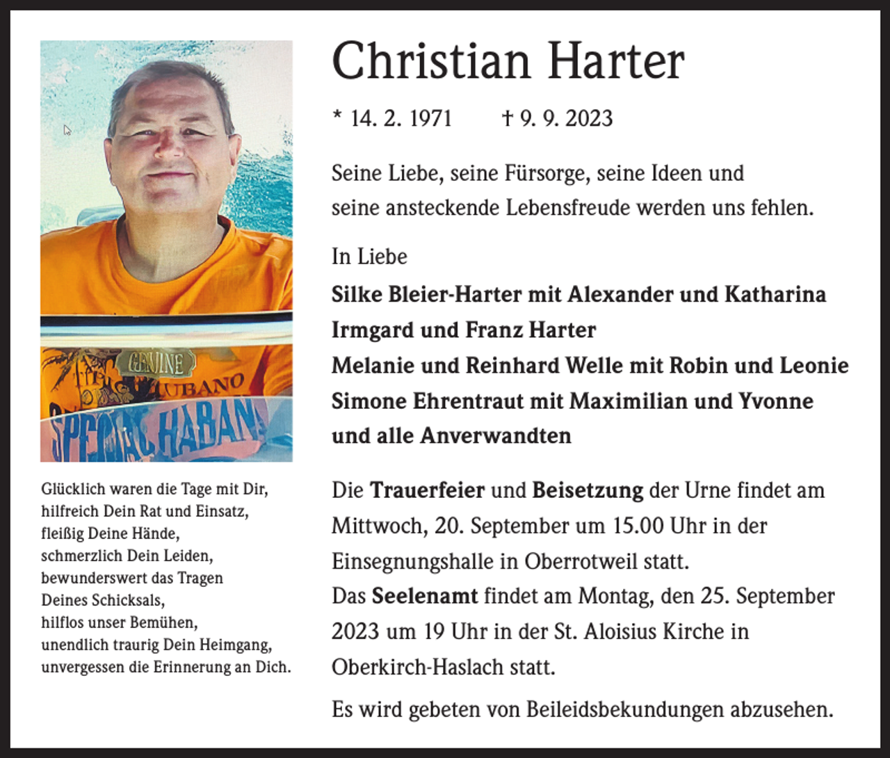 <p>Christian Harter<br />* 14. 2. 1971 † 9. 9. 2023<br />Seine Liebe, seine Fürsorge, seine Ideen und<br />seine ansteckende Lebensfreude werden uns fehlen.<br />In Liebe<br />Silke Bleier-Harter mit Alexander und Katharina<br />Irmgard und Franz Harter<br />Melanie und Reinhard Welle mit Robin und Leonie<br />Simone Ehrentraut mit Maximilian und Yvonne<br />und alle Anverwandten<br />Glücklich waren die Tage mit Dir,<br />hilfreich Dein Rat und Einsatz,<br />fleißig Deine Hände,<br />schmerzlich Dein Leiden,<br />bewunderswert das Tragen<br />Deines Schicksals,<br />hilflos unser Bemühen,<br />unendlich traurig Dein Heimgang,<br />unvergessen die Erinnerung an Dich.</p><p>Die Trauerfeier und Beisetzung der Urne findet am<br />Mittwoch, 20. September um 15.00 Uhr in der<br />Einsegnungshalle in Oberrotweil statt.<br />Das Seelenamt findet am Montag, den 25. September<br />2023 um 19 Uhr in der St. Aloisius Kirche in<br />Oberkirch-Haslach statt.<br />Es wird gebeten von Beileidsbekundungen abzusehen.</p>
