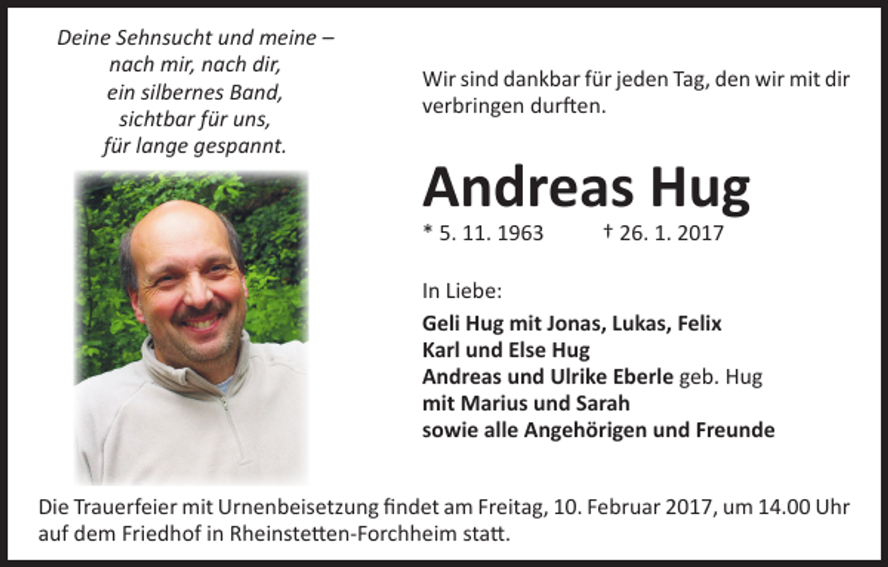 <p>Deine Sehnsucht und meine –<br />nach mir, nach dir,<br />ein silbernes Band,<br />sichtbar für uns,<br />für lange gespannt.</p><p>Wir sind dankbar für jeden Tag, den wir mit dir<br />verbringen durften.</p><p>Andreas Hug<br />* 5. 11. 1963 † 26. 1. 2017</p><p>In Liebe:<br />Geli Hug mit Jonas, Lukas, Felix<br />Karl und Else Hug<br />Andreas und Ulrike Eberle geb. Hug<br />mit Marius und Sarah<br />sowie alle Angehörigen und Freunde<br />Die Trauerfeier mit Urnenbeisetzung findet am Freitag, 10. Februar 2017, um 14.00 Uhr<br />auf dem Friedhof in Rheinstetten-Forchheim statt.</p>