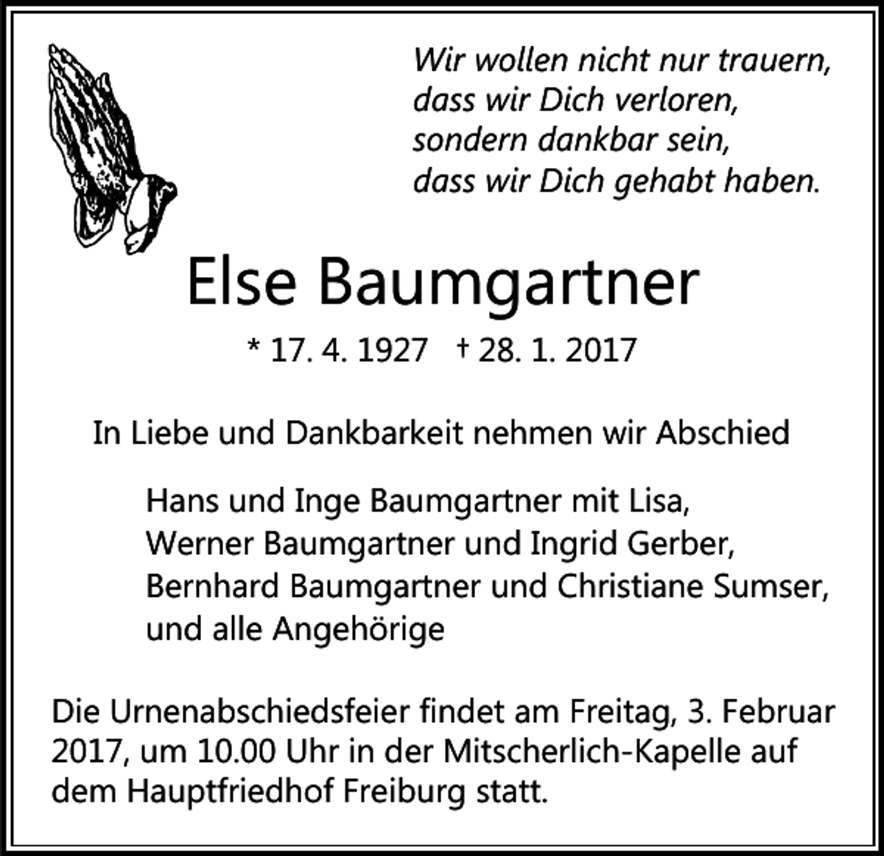 <p>Wir wollen nicht nur trauern,<br />dass wir Dich verloren,<br />sondern dankbar sein,<br />dass wir Dich gehabt haben.</p><p>Else Baumgartner<br />* 17. 4. 1927 † 28. 1. 2017<br />In Liebe und Dankbarkeit nehmen wir Abschied<br />Hans und Inge Baumgartner mit Lisa,<br />Werner Baumgartner und Ingrid Gerber,<br />Bernhard Baumgartner und Christiane Sumser,<br />und alle Angehörige<br />Die Urnenabschiedsfeier findet am Freitag, 3. Februar<br />2017, um 10.00 Uhr in der Mitscherlich-Kapelle auf<br />dem Hauptfriedhof Freiburg statt.</p>