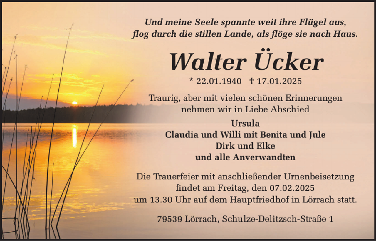 <p>Und meine Seele spannte weit ihre Flügel aus,<br />flog durch die stillen Lande, als flöge sie nach Haus.</p><p>Walter Ücker<br />* 22.01.1940 † 17.01.2025</p><p>Traurig, aber mit vielen schönen Erinnerungen<br />nehmen wir in Liebe Abschied<br />Ursula<br />Claudia und Willi mit Benita und Jule<br />Dirk und Elke<br />und alle Anverwandten<br />Die Trauerfeier mit anschließender Urnenbeisetzung<br />findet am Freitag, den 07.02.2025<br />um 13.30 Uhr auf dem Hauptfriedhof in Lörrach statt.<br />79539 Lörrach, Schulze-Delitzsch-Straße 1</p>