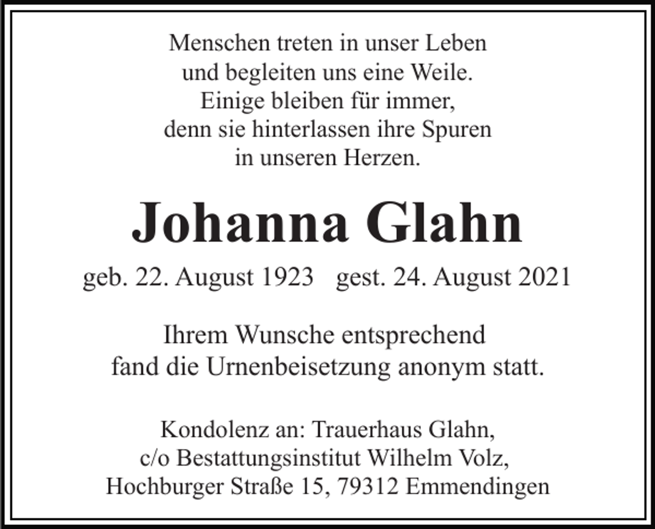 <p>Menschen treten in unser Leben<br />und begleiten uns eine Weile.<br />Einige bleiben für immer,<br />denn sie hinterlassen ihre Spuren<br />in unseren Herzen.</p><p>Johanna Glahn<br />geb. 22. August 1923 gest. 24. August 2021<br />Ihrem Wunsche entsprechend<br />fand die Urnenbeisetzung anonym statt.<br />Kondolenz an: Trauerhaus Glahn,<br />c/o Bestattungsinstitut Wilhelm Volz,<br />Hochburger Straße 15, 79312 Emmendingen</p>
