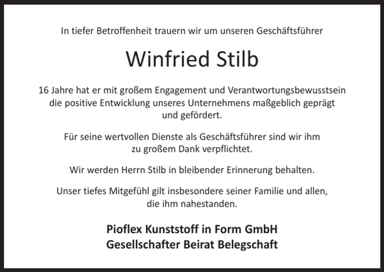 <p>In tiefer Betroffenheit trauern wir um unseren Geschäftsführer</p><p>Winfried Stilb<br />16 Jahre hat er mit großem Engagement und Verantwortungsbewusstsein<br />die positive Entwicklung unseres Unternehmens maßgeblich geprägt<br />und gefördert.<br />Für seine wertvollen Dienste als Geschäftsführer sind wir ihm<br />zu großem Dank verpflichtet.<br />Wir werden Herrn Stilb in bleibender Erinnerung behalten.<br />Unser tiefes Mitgefühl gilt insbesondere seiner Familie und allen,<br />die ihm nahestanden.</p><p>Pioflex Kunststoff in Form GmbH<br />Gesellschafter Beirat Belegschaft</p>