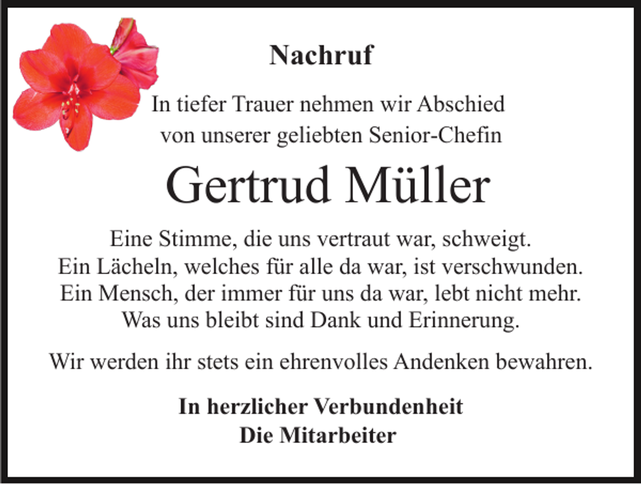<p>Nachruf<br />In tiefer Trauer nehmen wir Abschied<br />von unserer geliebten Senior-Chefin</p><p>Gertrud Müller<br />Eine Stimme, die uns vertraut war, schweigt.<br />Ein Lächeln, welches für alle da war, ist verschwunden.<br />Ein Mensch, der immer für uns da war, lebt nicht mehr.<br />Was uns bleibt sind Dank und Erinnerung.<br />Wir werden ihr stets ein ehrenvolles Andenken bewahren.<br />In herzlicher Verbundenheit<br />Die Mitarbeiter</p>