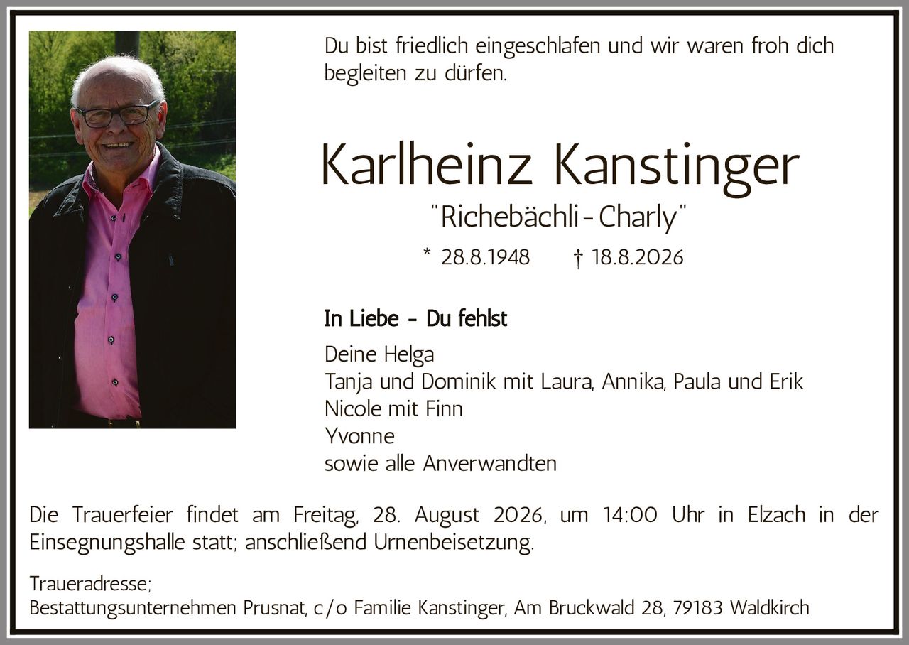 <p>Du bist friedlich eingeschlafen und wir waren froh dich begleiten zu dürfen.</p><p><strong>Karlheinz Kanstinger</strong><br><i>"Richebächli-Charly"</i><br>* 28.8.1948 † 18.8.2026</p><p><strong>In Liebe - Du fehlst</strong></p><p>Deine Helga<br>Tanja und Dominik mit Laura, Annika, Paula und Erik<br>Nicole mit Finn<br>Yvonne<br>sowie alle Anverwandten</p><p>Die Trauerfeier findet am Freitag, 28. August 2026, um 14:00 Uhr in Elzach in der Einsegnungshalle statt; anschließend Urnenbeisetzung.</p><p><strong>Traueradresse:</strong><br>Bestattungsunternehmen Prusnat, c/o Familie Kanstinger, Am Bruckwald 28, 79183 Waldkirch</p>
