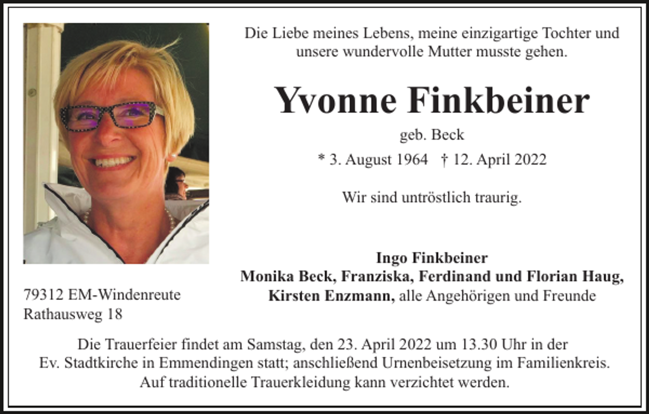 <p>Die Liebe meines Lebens, meine einzigartige Tochter und<br />unsere wundervolle Mutter musste gehen.</p><p>Yvonne Finkbeiner<br />geb. Beck<br />* 3. August 1964 † 12. April 2022<br />Wir sind untröstlich traurig.</p><p>79312 EM-Windenreute<br />Rathausweg 18</p><p>Ingo Finkbeiner<br />Monika Beck, Franziska, Ferdinand und Florian Haug,<br />Kirsten Enzmann, alle Angehörigen und Freunde</p><p>Die Trauerfeier findet am Samstag, den 23. April 2022 um 13.30 Uhr in der<br />Ev. Stadtkirche in Emmendingen statt; anschließend Urnenbeisetzung im Familienkreis.<br />Auf traditionelle Trauerkleidung kann verzichtet werden.</p>