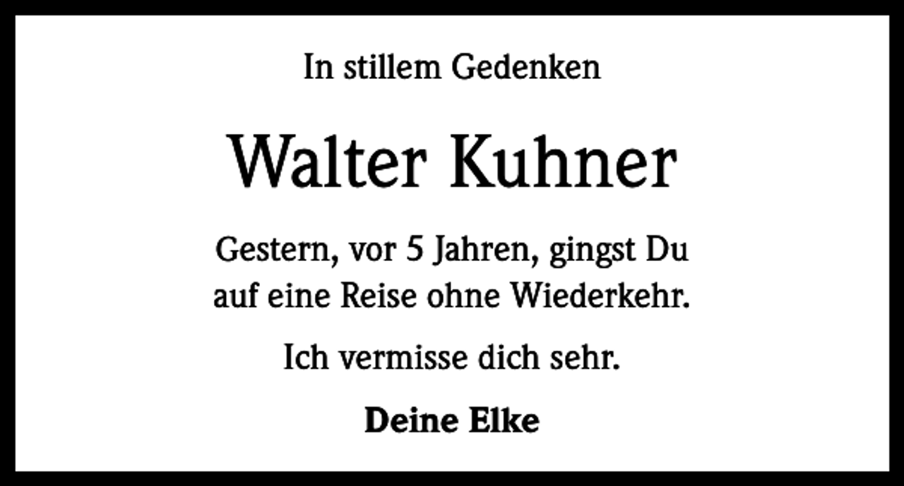 <p>In stillem Gedenken</p><p>Walter Kuhner<br />Gestern, vor 5 Jahren, gingst Du<br />auf eine Reise ohne Wiederkehr.</p><p>Ich vermisse dich sehr.<br />Deine Elke</p>