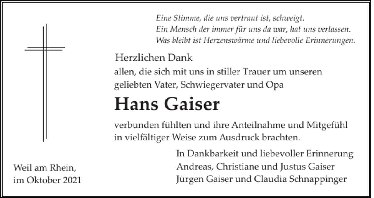 <p>Eine Stimme, die uns vertraut ist, schweigt.<br />Ein Mensch der immer für uns da war, hat uns verlassen.<br />Was bleibt ist Herzenswärme und liebevolle Erinnerungen.</p><p>Herzlichen Dank<br />allen, die sich mit uns in stiller Trauer um unseren<br />geliebten Vater, Schwiegervater und Opa</p><p>Hans Gaiser<br />verbunden fühlten und ihre Anteilnahme und Mitgefühl<br />in vielfältiger Weise zum Ausdruck brachten.<br />Weil am Rhein,<br />im Oktober 2021</p><p>In Dankbarkeit und liebevoller Erinnerung<br />Andreas, Christiane und Justus Gaiser<br />Jürgen Gaiser und Claudia Schnappinger</p>
