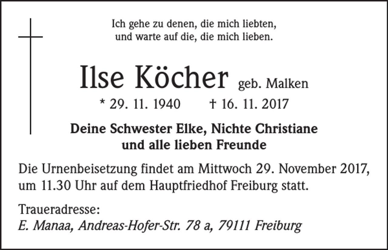 <p>Ich gehe zu denen, die mich liebten,<br />und warte auf die, die mich lieben.</p><p>Ilse Köcher geb. Malken<br />* 29. 11. 1940 † 16. 11. 2017</p><p>Deine Schwester Elke, Nichte Christiane<br />und alle lieben Freunde<br />Die Urnenbeisetzung findet am Mittwoch 29. November 2017,<br />um 11.30 Uhr auf dem Hauptfriedhof Freiburg statt.<br />Traueradresse:<br />E. Manaa, Andreas-Hofer-Str. 78 a, 79111 Freiburg</p>