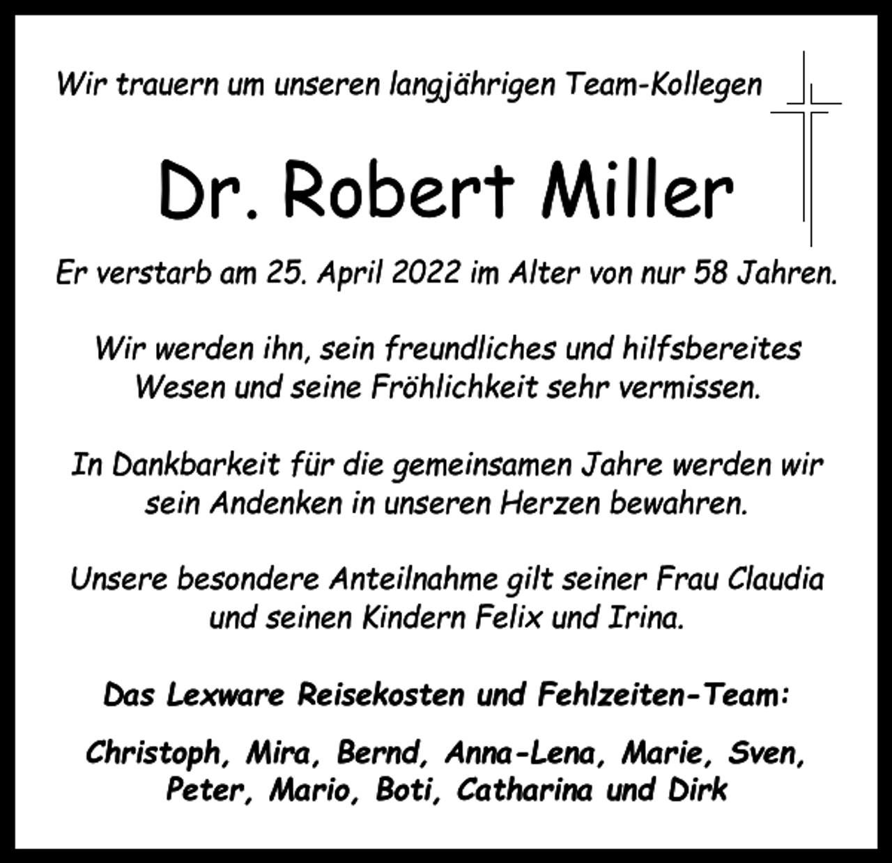 <p>Wir trauern um unseren langjährigen Team-Kollegen</p><p>Dr. Robert Miller<br />Er verstarb am 25. April 2022 im Alter von nur 58 Jahren.<br />Wir werden ihn, sein freundliches und hilfsbereites<br />Wesen und seine Fröhlichkeit sehr vermissen.<br />In Dankbarkeit für die gemeinsamen Jahre werden wir<br />sein Andenken in unseren Herzen bewahren.<br />Unsere besondere Anteilnahme gilt seiner Frau Claudia<br />und seinen Kindern Felix und Irina.<br />Das Lexware Reisekosten und Fehlzeiten-Team:<br />Christoph, Mira, Bernd, Anna-Lena, Marie, Sven,<br />Peter, Mario, Boti, Catharina und Dirk</p>