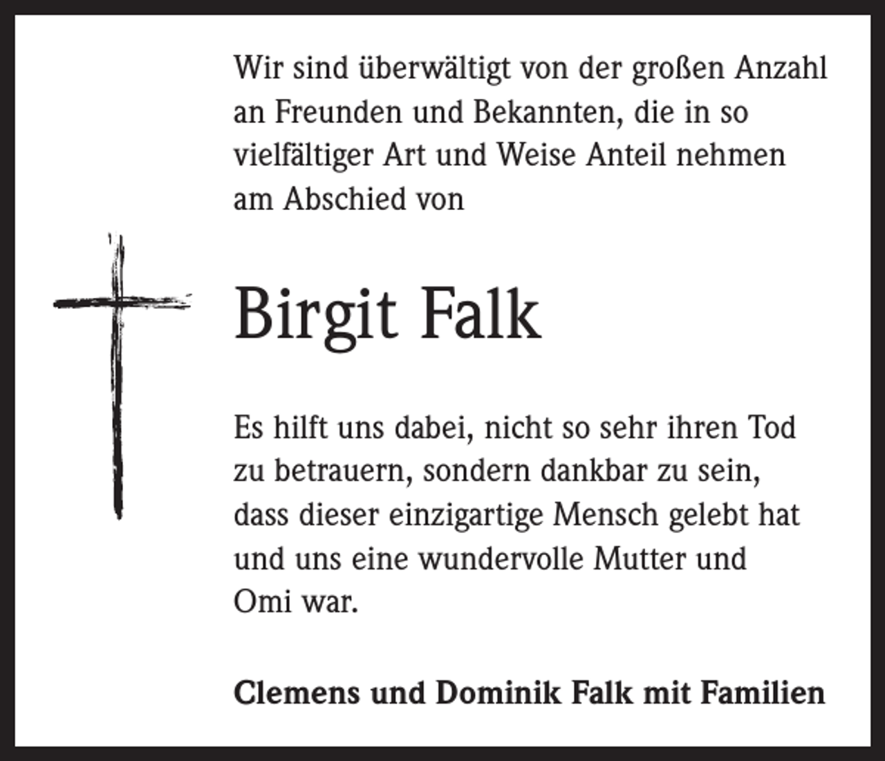 <p>Wir sind überwältigt von der großen Anzahl<br />an Freunden und Bekannten, die in so<br />­vielfältiger Art und Weise Anteil nehmen<br />am Abschied von</p><p>Birgit Falk<br />Es hilft uns dabei, nicht so sehr ihren Tod<br />zu betrauern, sondern dankbar zu sein,<br />dass dieser einzigartige Mensch gelebt hat<br />und uns eine wundervolle Mutter und<br />Omi war.<br />Clemens und Dominik Falk mit Familien</p>
