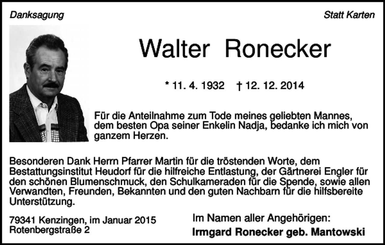 <p>Danksagung</p><p>Statt Karten</p><p>Walter Ronecker<br />* 11. 4. 1932</p><p>† 12. 12. 2014</p><p>Für die Anteilnahme zum Tode meines geliebten Mannes,<br />dem besten Opa seiner Enkelin Nadja, bedanke ich mich von<br />ganzem Herzen.<br />Besonderen Dank Herrn Pfarrer Martin für die tröstenden Worte, dem<br />Bestattungsinstitut Heudorf für die hilfreiche Entlastung, der Gärtnerei Engler für<br />den schönen Blumenschmuck, den Schulkameraden für die Spende, sowie allen<br />Verwandten, Freunden, Bekannten und den guten Nachbarn für die hilfsbereite<br />Unterstützung.<br />79341 Kenzingen, im Januar 2015<br />Rotenbergstraße 2</p><p>Im Namen aller Angehörigen:<br />Irmgard Ronecker geb. Mantowski</p>