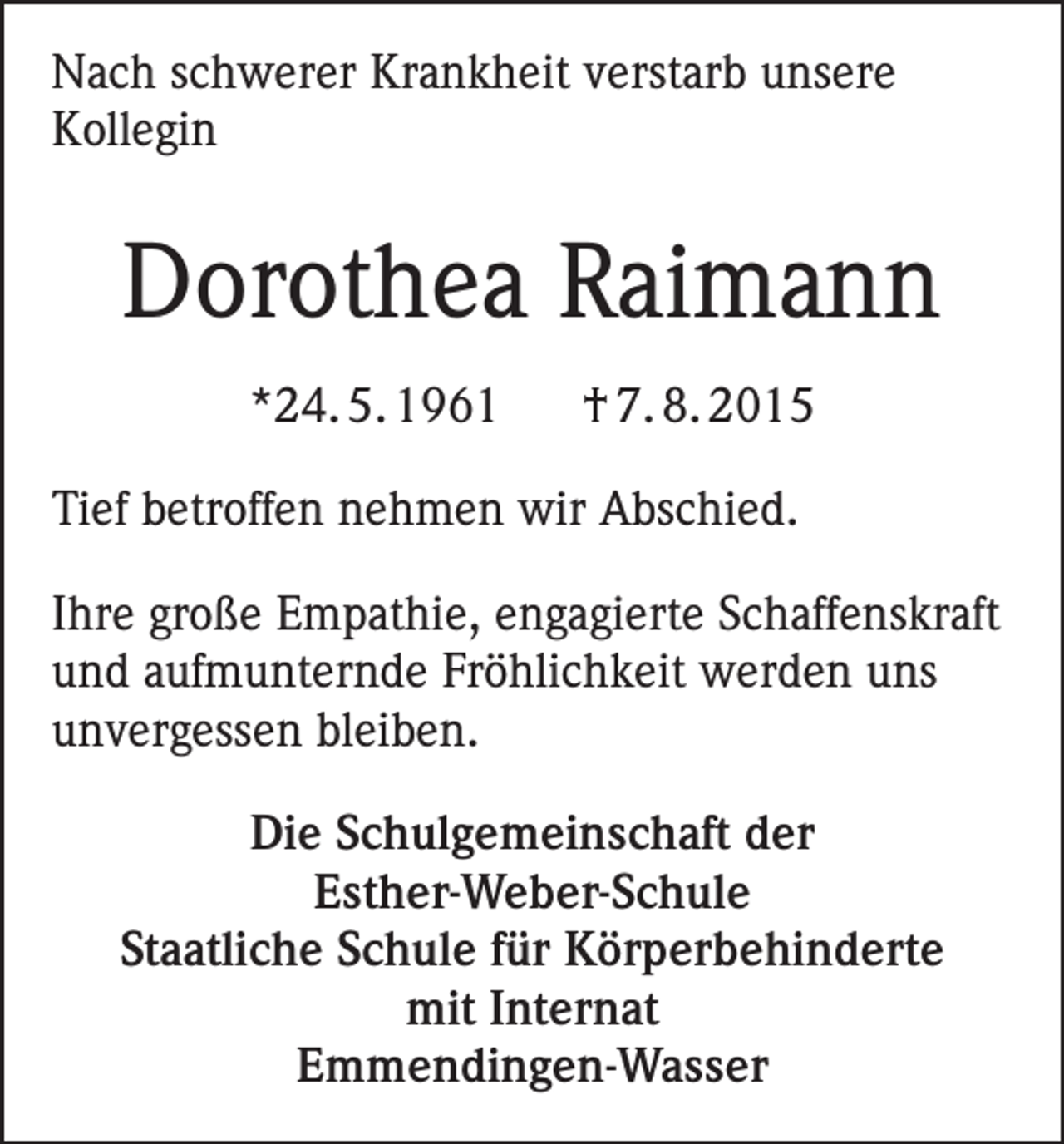 <p>Nach schwerer Krankheit verstarb unsere<br />Kollegin</p><p>Dorothea Raimann<br />*24. 5. 1961</p><p>† 7. 8. 2015</p><p>Tief betroffen nehmen wir Abschied.<br />Ihre große Empathie, engagierte Schaffenskraft<br />und aufmunternde Fröhlichkeit werden uns<br />unvergessen bleiben.<br />Die Schulgemeinschaft der<br />Esther-Weber-Schule<br />Staatliche Schule für Körperbehinderte<br />mit Internat<br />Emmendingen-Wasser</p>