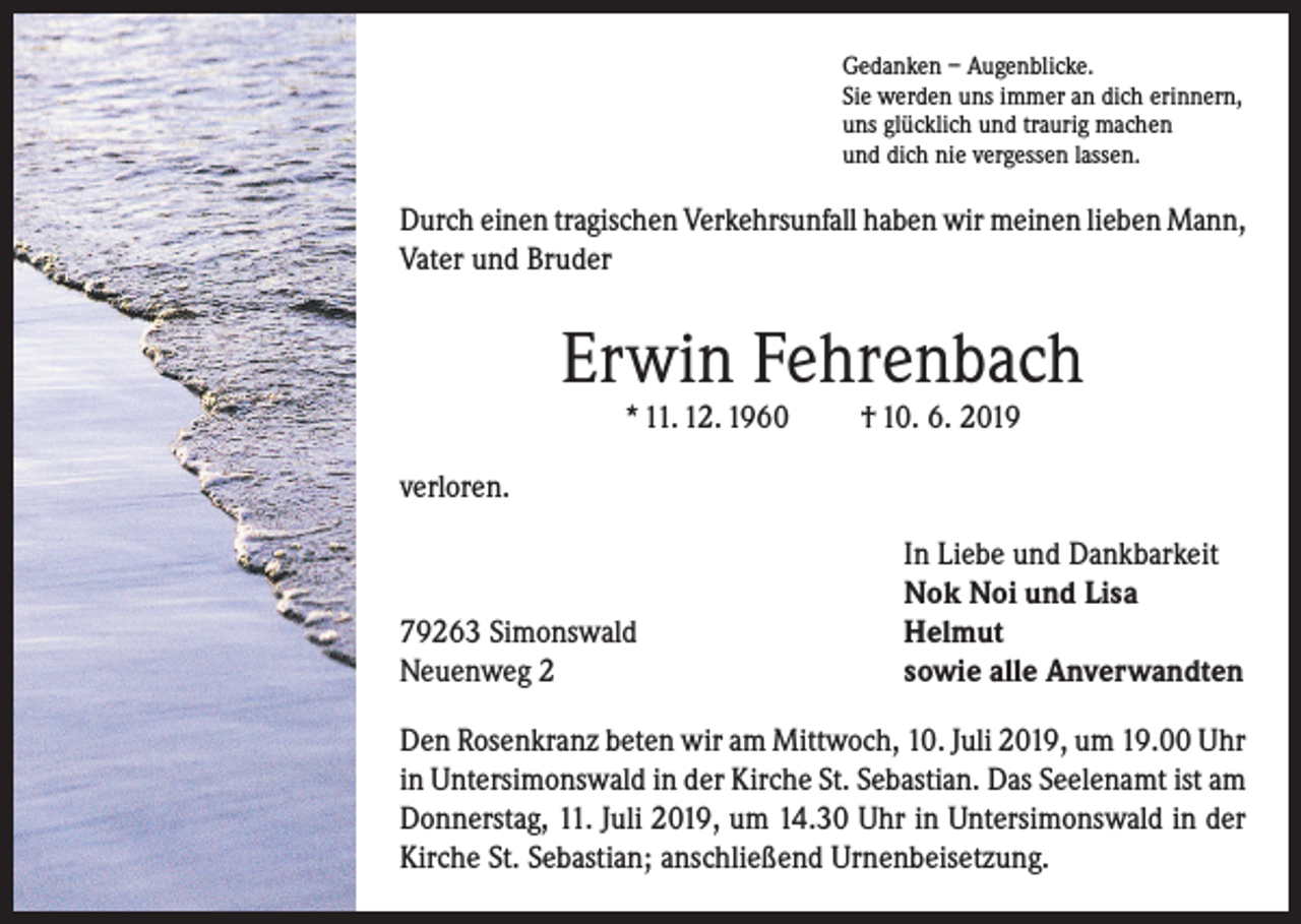 <p>Gedanken – Augenblicke.<br />Sie werden uns immer an dich erinnern,<br />uns glücklich und traurig machen<br />und dich nie vergessen lassen.</p><p>Durch einen tragischen Verkehrsunfall haben wir meinen lieben Mann,<br />Vater und Bruder</p><p>Erwin Fehrenbach<br />* 11. 12. 1960</p><p>† 10. 6. 2019</p><p>verloren.</p><p>79263 Simonswald<br />Neuenweg 2</p><p>In Liebe und Dankbarkeit<br />Nok Noi und Lisa<br />Helmut<br />sowie alle Anverwandten</p><p>Den Rosenkranz beten wir am Mittwoch, 10. Juli 2019, um 19.00 Uhr<br />in Untersimonswald in der Kirche St. Sebastian. Das Seelenamt ist am<br />Donnerstag, 11. Juli 2019, um 14.30 Uhr in Untersimonswald in der<br />Kirche St. Sebastian; anschließend Urnenbeisetzung.</p>