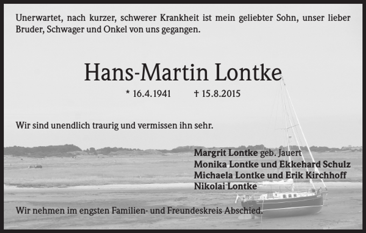 <p>Unerwartet, nach kurzer, schwerer Krankheit ist mein geliebter Sohn, unser lieber<br />Bruder, Schwager und Onkel von uns gegangen.</p><p>Hans-Martin Lontke<br />* 16.4.1941</p><p>† 15.8.2015</p><p>Wir sind unendlich traurig und vermissen ihn sehr.<br />Margrit Lontke geb. Jauert<br />Monika Lontke und Ekkehard Schulz<br />Michaela Lontke und Erik Kirchhoff<br />Nikolai Lontke<br />Wir nehmen im engsten Familien- und Freundeskreis Abschied.</p>