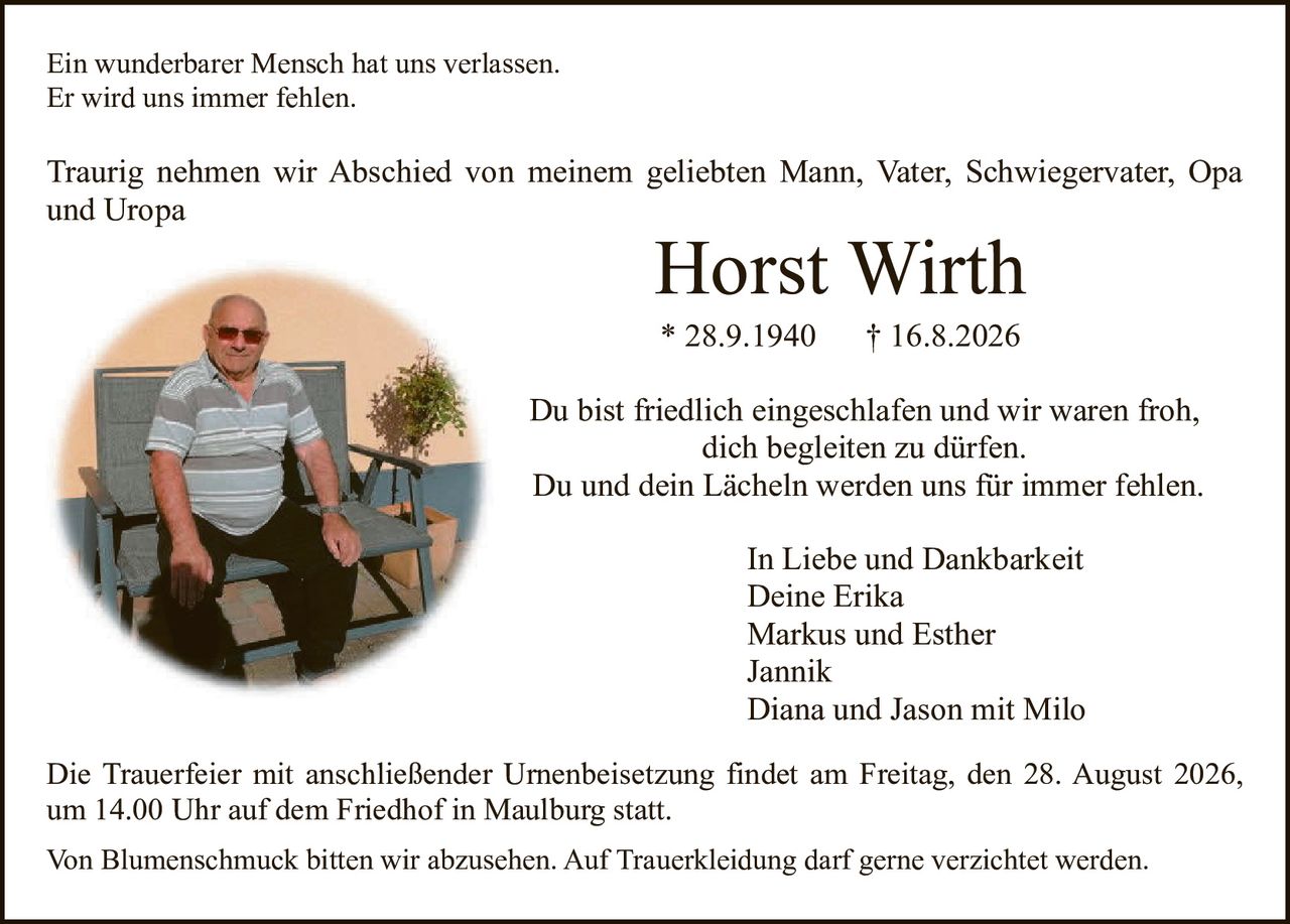 <p>Ein wunderbarer Mensch hat uns verlassen.<br>Er wird uns immer fehlen.</p>

<p>Traurig nehmen wir Abschied von meinem geliebten Mann, Vater, Schwiegervater, Opa und Uropa</p>

<p><strong>Horst Wirth</strong><br>* 28.9.1940 † 16.8.2026</p>

<p>Du bist friedlich eingeschlafen und wir waren froh, dich begleiten zu dürfen.<br>Du und dein Lächeln werden uns für immer fehlen.</p>

<p>In Liebe und Dankbarkeit<br>Deine Erika<br>Markus und Esther<br>Jannik<br>Diana und Jason mit Milo</p>

<p>Die Trauerfeier mit anschließender Urnenbeisetzung findet am Freitag, den 28. August 2026, um 14.00 Uhr auf dem Friedhof in Maulburg statt.</p>

<p>Von Blumenschmuck bitten wir abzusehen. Auf Truerkleidung darf gerne verzichtet werden.</p>