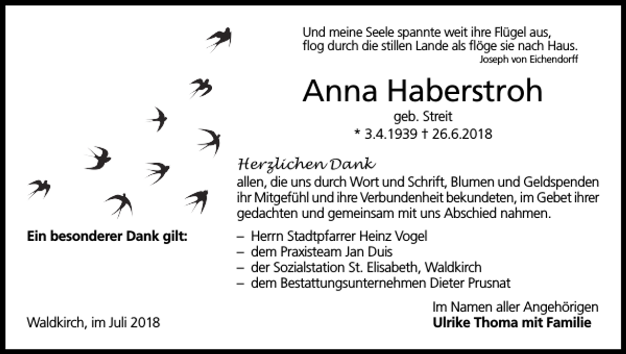 <p>Und meine Seele spannte weit ihre Flügel aus,<br />flog durch die stillen Lande als flöge sie nach Haus.<br />Joseph von Eichendorff</p><p>Anna Haberstroh<br />geb. Streit<br />* 3.4.1939 † 26.6.2018<br />Herzlichen Dank<br />allen, die uns durch Wort und Schrift, Blumen und Geldspenden<br />ihr Mitgefühl und ihre Verbundenheit bekundeten, im Gebet ihrer<br />gedachten und gemeinsam mit uns Abschied nahmen.<br />Ein besonderer Dank gilt:</p><p>Waldkirch, im Juli 2018</p><p>–<br />–<br />–<br />–</p><p>Herrn Stadtpfarrer Heinz Vogel<br />dem Praxisteam Jan Duis<br />der Sozialstation St. Elisabeth, Waldkirch<br />dem Bestattungsunternehmen Dieter Prusnat<br />Im Namen aller Angehörigen<br />Ulrike Thoma mit Familie</p>