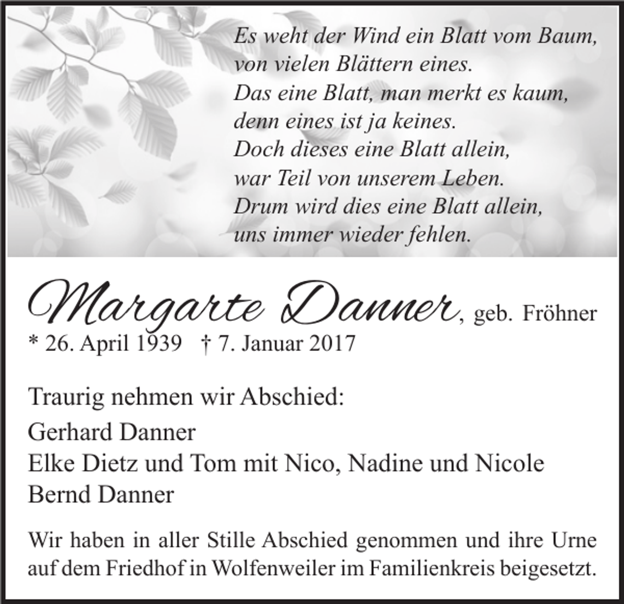 <p>Es weht der Wind ein Blatt vom Baum,<br />von vielen Blättern eines.<br />Das eine Blatt, man merkt es kaum,<br />denn eines ist ja keines.<br />Doch dieses eine Blatt allein,<br />war Teil von unserem Leben.<br />Drum wird dies eine Blatt allein,<br />uns immer wieder fehlen.</p><p>Margarte Danner<br />* 26. April 1939 † 7. Januar 2017</p><p>, geb. Fröhner</p><p>Traurig nehmen wir Abschied:<br />Gerhard Danner<br />Elke Dietz und Tom mit Nico, Nadine und Nicole<br />Bernd Danner<br />Wir haben in aller Stille Abschied genommen und ihre Urne<br />auf dem Friedhof in Wolfenweiler im Familienkreis beigesetzt.</p>