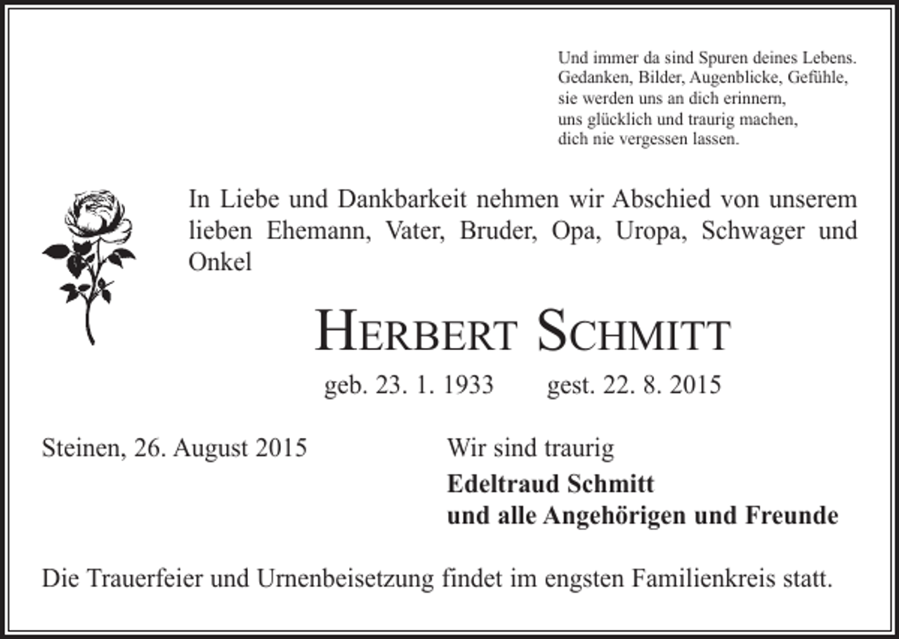 <p>Und immer da sind Spuren deines Lebens.<br />Gedanken, Bilder, Augenblicke, Gefühle,<br />sie werden uns an dich erinnern,<br />uns glücklich und traurig machen,<br />dich nie vergessen lassen.</p><p>In Liebe und Dankbarkeit nehmen wir Abschied von unserem<br />lieben Ehemann, Vater, Bruder, Opa, Uropa, Schwager und<br />Onkel</p><p>Herbert Schmitt<br />geb. 23. 1. 1933 gest. 22. 8. 2015</p><p>Steinen, 26. August 2015</p><p>Wir sind traurig<br />Edeltraud Schmitt<br />und alle Angehörigen und Freunde</p><p>Die Trauerfeier und Urnenbeisetzung findet im engsten Familienkreis statt.</p>