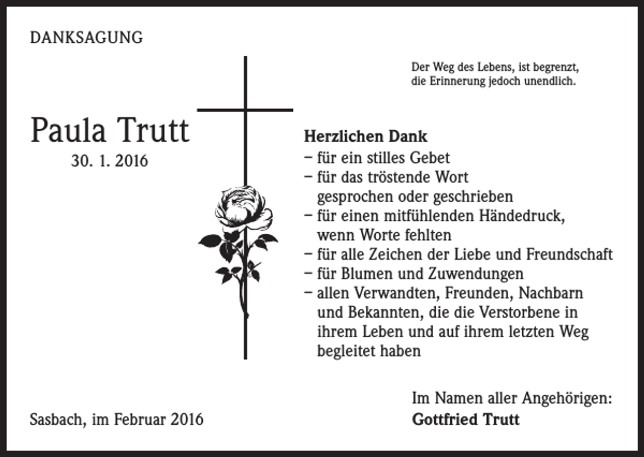 <p>DANKSAGUNG<br />Der Weg des Lebens, ist begrenzt,<br />die Erinnerung jedoch unendlich.</p><p>Paula Trutt<br />30. 1. 2016</p><p>Sasbach, im Februar 2016</p><p>Herzlichen Dank<br />– für ein stilles Gebet<br />– für das tröstende Wort<br />gesprochen oder geschrieben<br />– für einen mitfühlenden Händedruck,<br />wenn Worte fehlten<br />– für alle Zeichen der Liebe und Freundschaft<br />– für Blumen und Zuwendungen<br />– allen Verwandten, Freunden, Nachbarn<br />und Bekannten, die die Verstorbene in<br />ihrem Leben und auf ihrem letzten Weg<br />begleitet haben<br />Im Namen aller Angehörigen:<br />Gottfried Trutt</p>